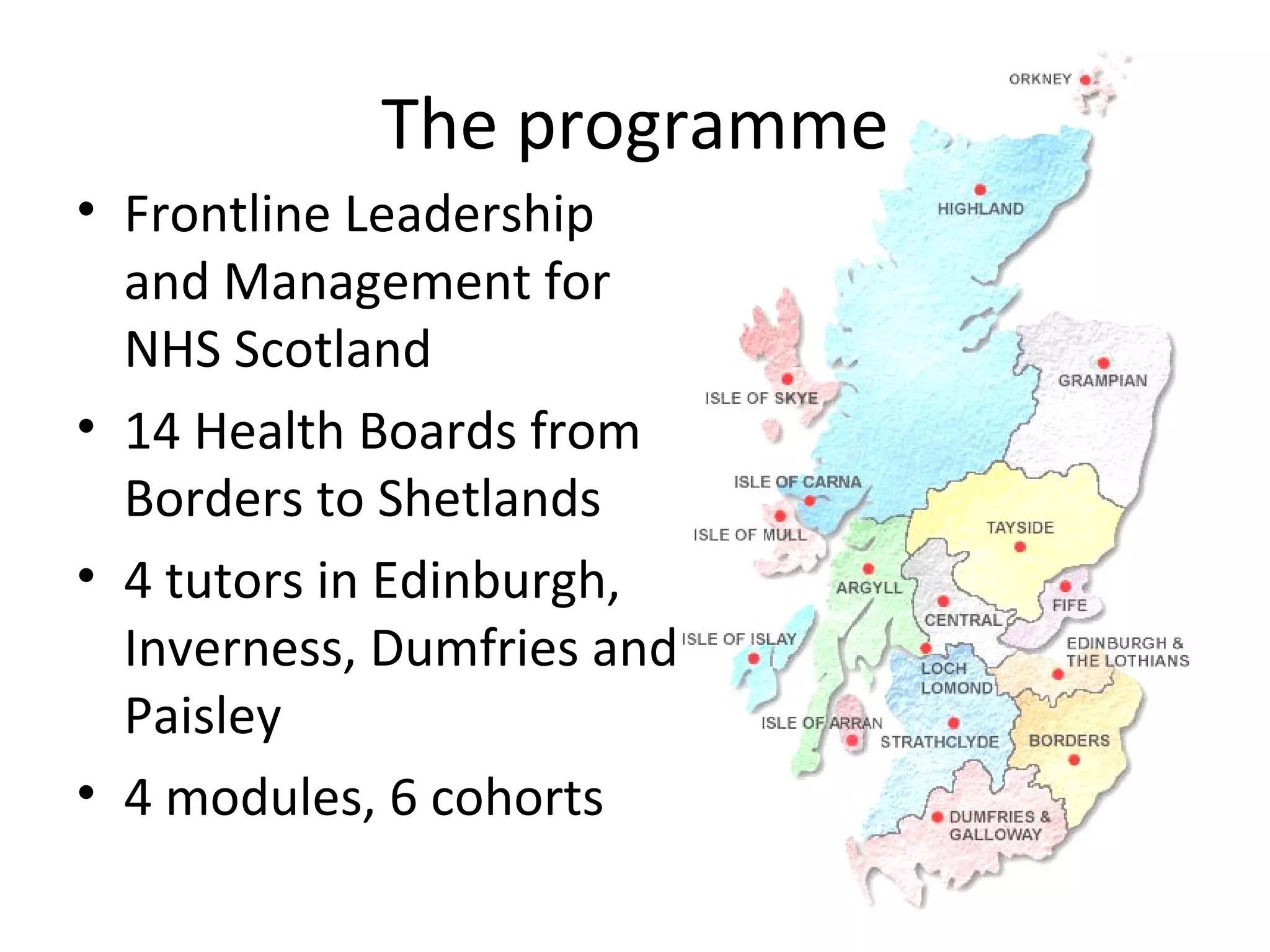 The programme Frontline Leadership and Management for NHS Scotland 14 Health Boards from Borders to Shetlands 4 tutors in Edinburgh, Inverness, Dumfries and Paisley 4 modules, 6 cohorts 