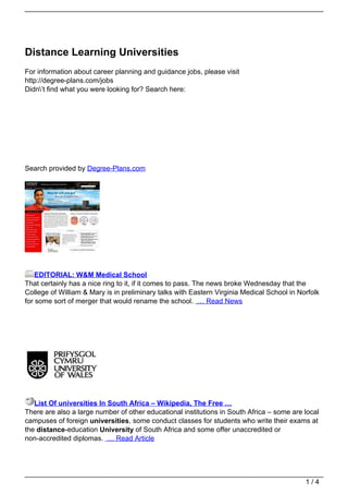 Distance Learning Universities
For information about career planning and guidance jobs, please visit
http://degree-plans.com/jobs
Didn’t find what you were looking for? Search here:




 Search



Search provided by Degree-Plans.com




    EDITORIAL: W&M Medical School
That certainly has a nice ring to it, if it comes to pass. The news broke Wednesday that the
College of William & Mary is in preliminary talks with Eastern Virginia Medical School in Norfolk
for some sort of merger that would rename the school. … Read News




   List Of universities In South Africa – Wikipedia, The Free …
There are also a large number of other educational institutions in South Africa – some are local
campuses of foreign universities, some conduct classes for students who write their exams at
the distance-education University of South Africa and some offer unaccredited or
non-accredited diplomas. … Read Article




                                                                                            1/4
 