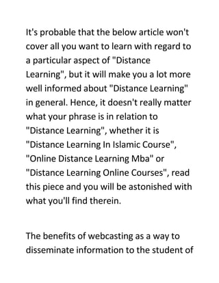 It's probable that the below article won't
cover all you want to learn with regard to
a particular aspect of quot;Distance
Learningquot;, but it will make you a lot more
well informed about quot;Distance Learningquot;
in general. Hence, it doesn't really matter
what your phrase is in relation to
quot;Distance Learningquot;, whether it is
quot;Distance Learning In Islamic Coursequot;,
quot;Online Distance Learning Mbaquot; or
quot;Distance Learning Online Coursesquot;, read
this piece and you will be astonished with
what you'll find therein.


The benefits of webcasting as a way to
disseminate information to the student of
 
