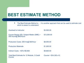 BEST ESTIMATE METHOD
           The Best Estimate Method is…. It is another approach that can be used to estimate cost
            which is easier to understand.


Overload to Instructor                         $3,500.00

Course Design (ID), Subject Matter (SME) ~     $12,000.00
200 hours@ $60/hours


Production Costs: 200 hrs@ $40/hour            $8,000.00

Production Materials                           $1,000.00

Indirect Costs: ~40%=$9,800                    $9,800.00

Total Best Estimate for 12 Module, 3 Credit    Course = $34,300 x12
Course
 