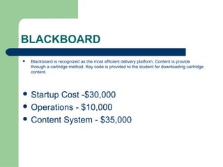 BLACKBOARD
   Blackboard is recognized as the most efficient delivery platform. Content is provide
    through a cartridge method. Key code is provided to the student for downloading cartridge
    content.




 StartupCost -$30,000
 Operations - $10,000
 Content System - $35,000
 