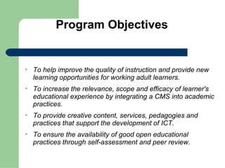 Program Objectives



    To help improve the quality of instruction and provide new
    learning opportunities for working adult learners.

    To increase the relevance, scope and efficacy of learner's
    educational experience by integrating a CMS into academic
    practices.

    To provide creative content, services, pedagogies and
    practices that support the development of ICT.

    To ensure the availability of good open educational
    practices through self-assessment and peer review.
 