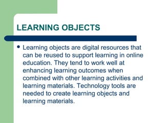 LEARNING OBJECTS

 Learningobjects are digital resources that
 can be reused to support learning in online
 education. They tend to work well at
 enhancing learning outcomes when
 combined with other learning activities and
 learning materials. Technology tools are
 needed to create learning objects and
 learning materials.
 