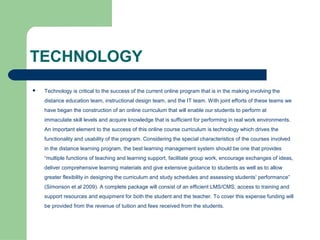 TECHNOLOGY
   Technology is critical to the success of the current online program that is in the making involving the
    distance education team, instructional design team, and the IT team. With joint efforts of these teams we
    have began the construction of an online curriculum that will enable our students to perform at
    immaculate skill levels and acquire knowledge that is sufficient for performing in real work environments.
    An important element to the success of this online course curriculum is technology which drives the
    functionality and usability of the program. Considering the special characteristics of the courses involved
    in the distance learning program, the best learning management system should be one that provides
    “multiple functions of teaching and learning support, facilitate group work, encourage exchanges of ideas,
    deliver comprehensive learning materials and give extensive guidance to students as well as to allow
    greater flexibility in designing the curriculum and study schedules and assessing students’ performance”
    (Simonson et al 2009). A complete package will consist of an efficient LMS/CMS, access to training and
    support resources and equipment for both the student and the teacher. To cover this expense funding will
    be provided from the revenue of tuition and fees received from the students.
 