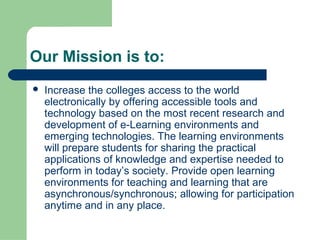 Our Mission is to:
   Increase the colleges access to the world
    electronically by offering accessible tools and
    technology based on the most recent research and
    development of e-Learning environments and
    emerging technologies. The learning environments
    will prepare students for sharing the practical
    applications of knowledge and expertise needed to
    perform in today’s society. Provide open learning
    environments for teaching and learning that are
    asynchronous/synchronous; allowing for participation
    anytime and in any place.
 