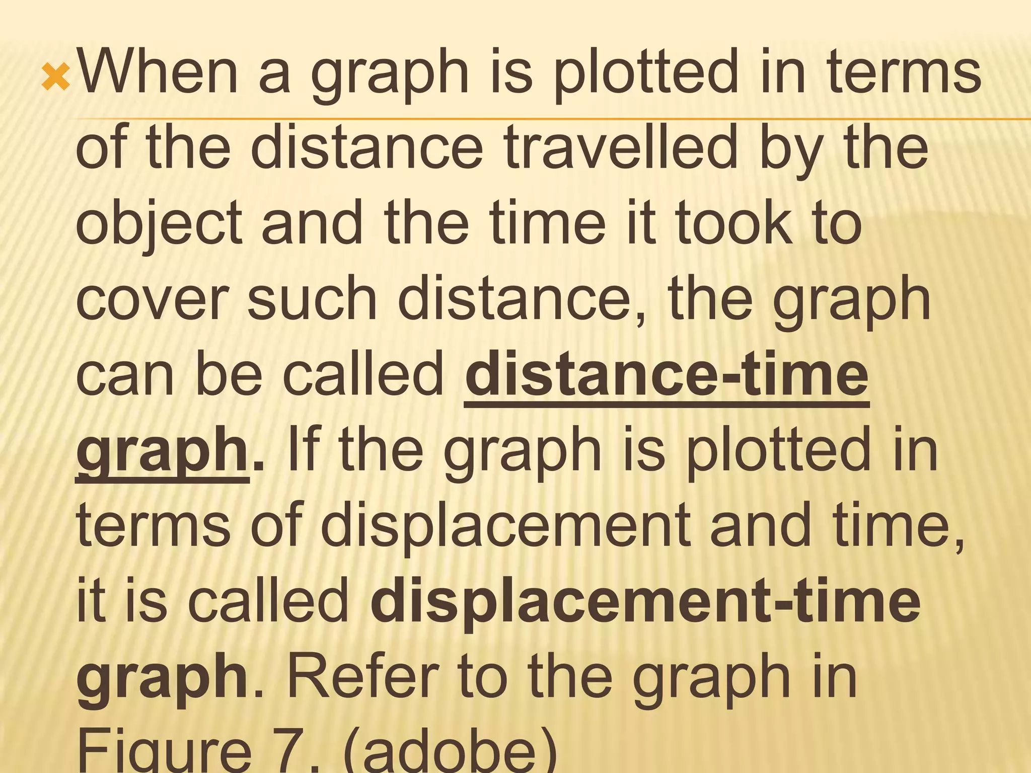 When   a graph is plotted in terms
of the distance travelled by the
object and the time it took to
cover such distance, the graph
can be called distance-time
graph. If the graph is plotted in
terms of displacement and time,
it is called displacement-time
graph. Refer to the graph in
Figure 7. (adobe)
 
