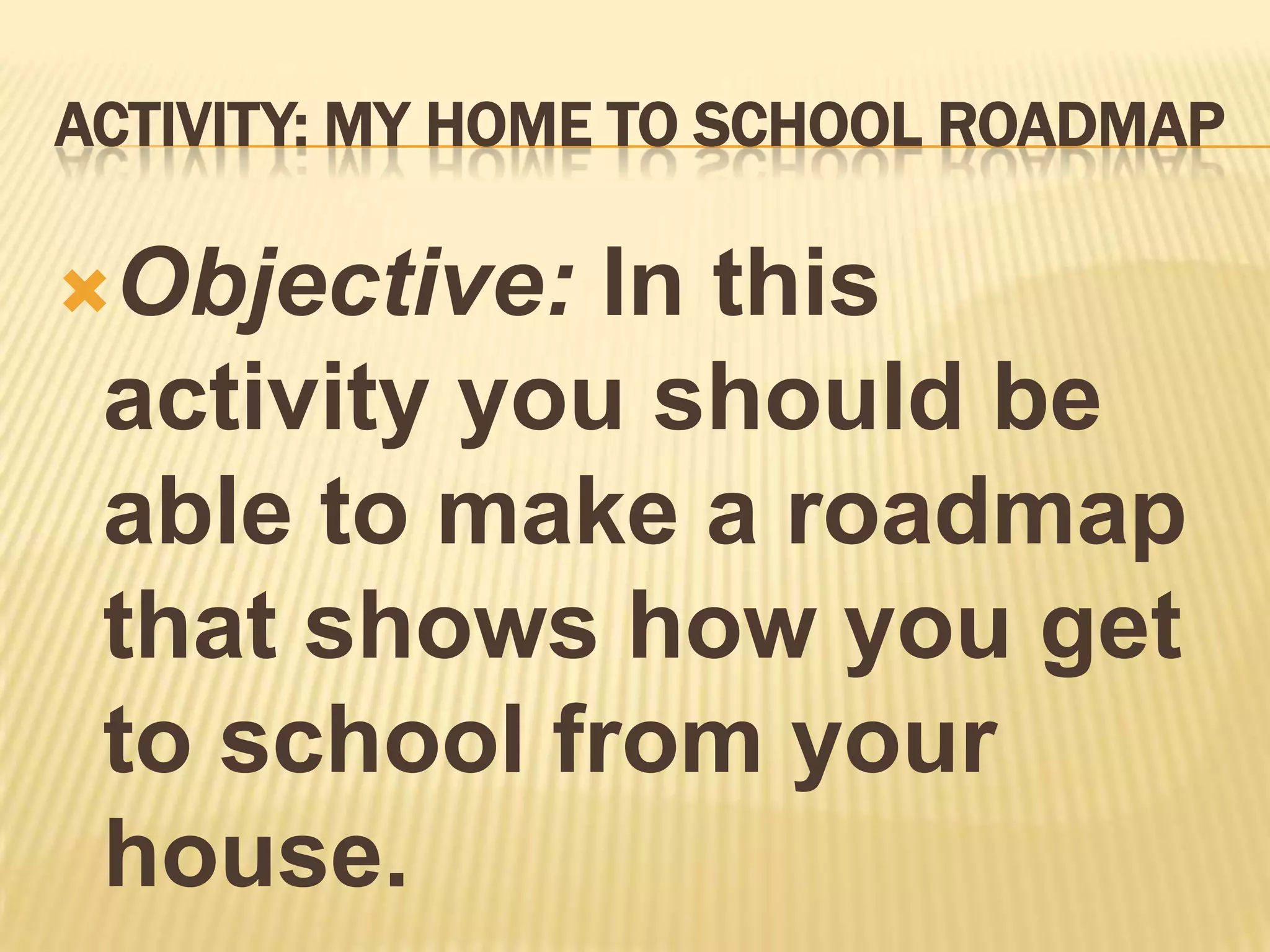 ACTIVITY: MY HOME TO SCHOOL ROADMAP

Objective:  In this
 activity you should be
 able to make a roadmap
 that shows how you get
 to school from your
 house.
 