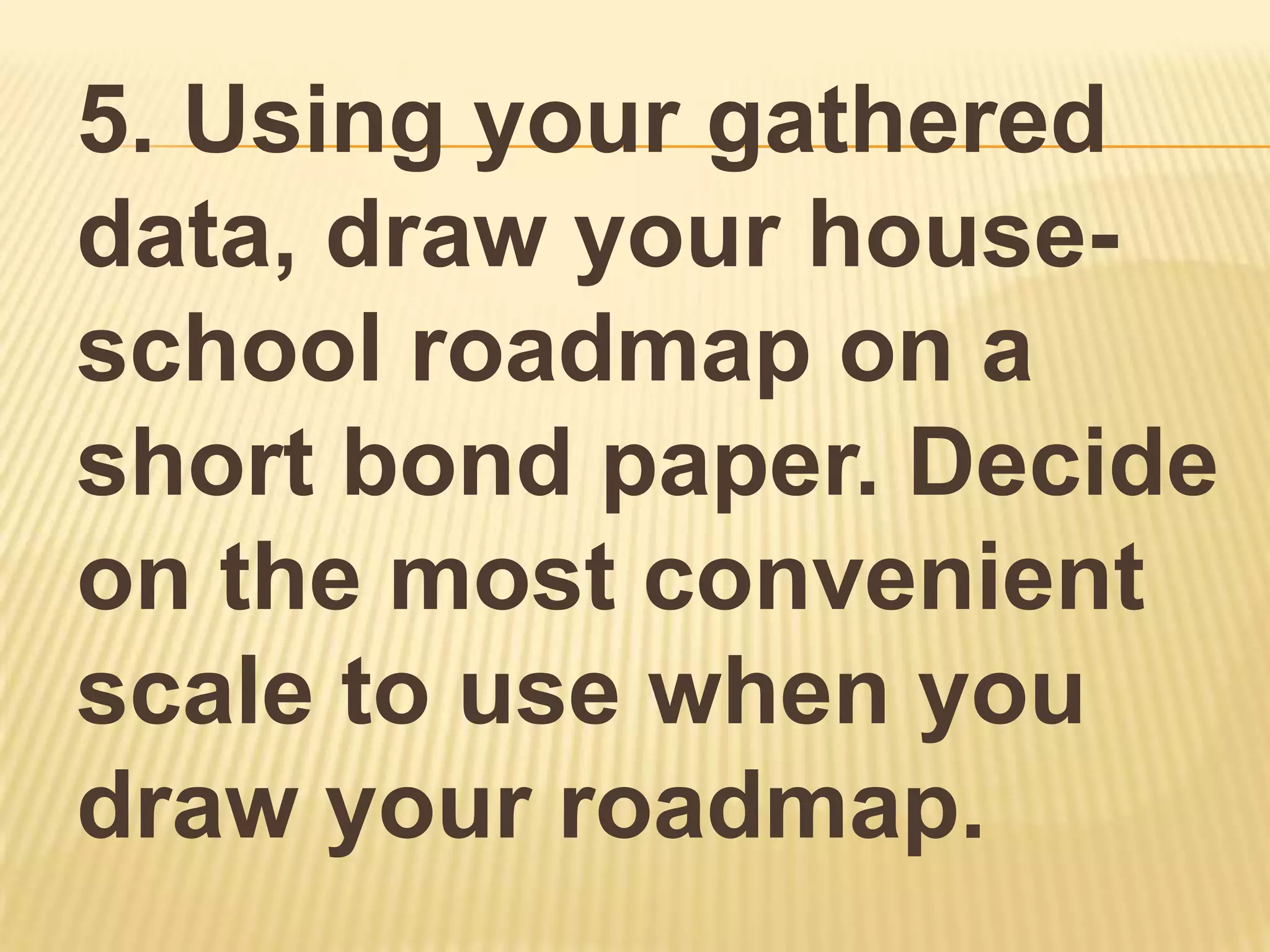 5. Using your gathered
data, draw your house-
school roadmap on a
short bond paper. Decide
on the most convenient
scale to use when you
draw your roadmap.
 