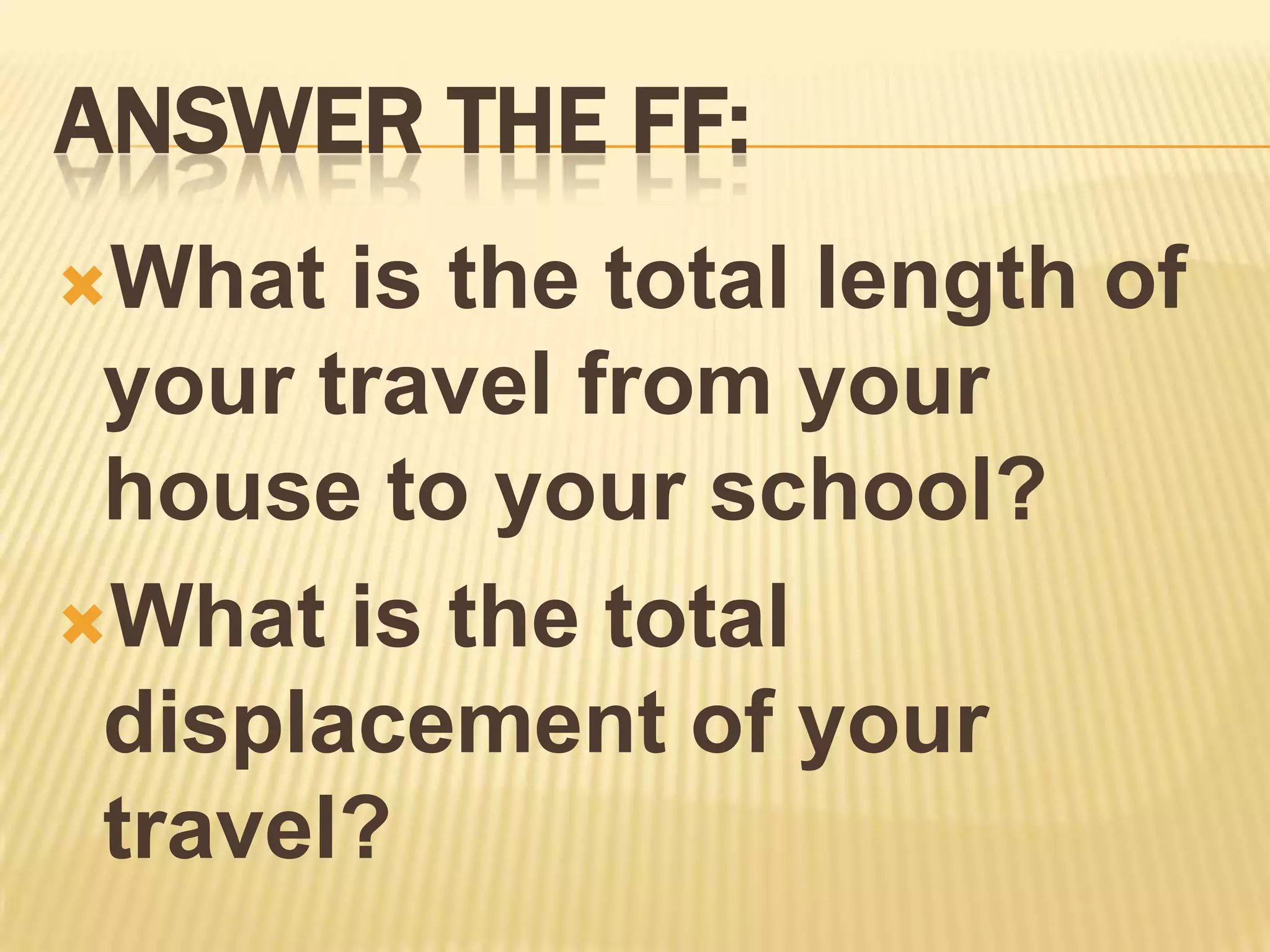 ANSWER THE FF:
What  is the total length of
 your travel from your
 house to your school?
What is the total
 displacement of your
 travel?
 