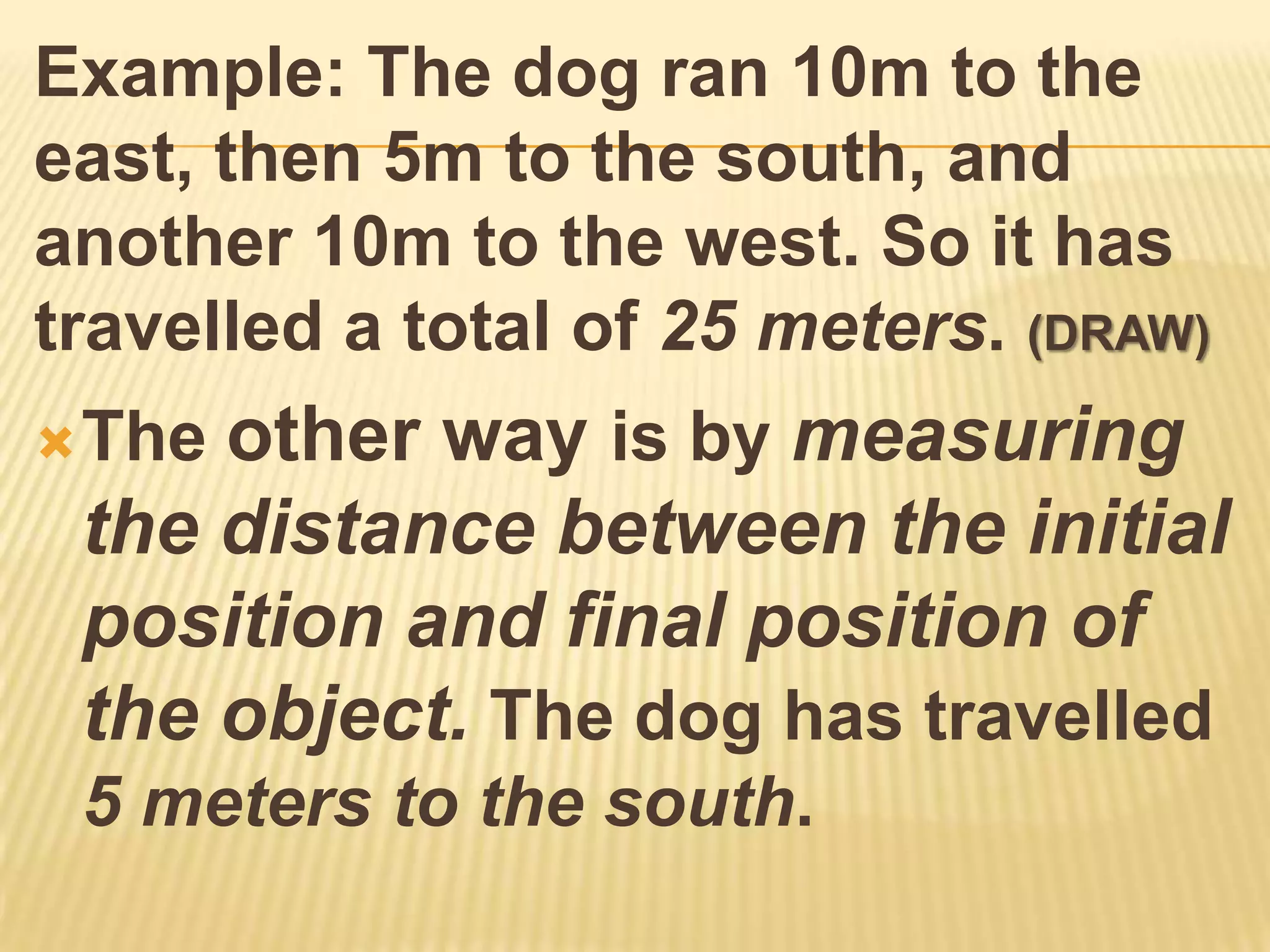 Example: The dog ran 10m to the
east, then 5m to the south, and
another 10m to the west. So it has
travelled a total of 25 meters. (DRAW)
 Theother way is by measuring
 the distance between the initial
 position and final position of
 the object. The dog has travelled
 5 meters to the south.
 