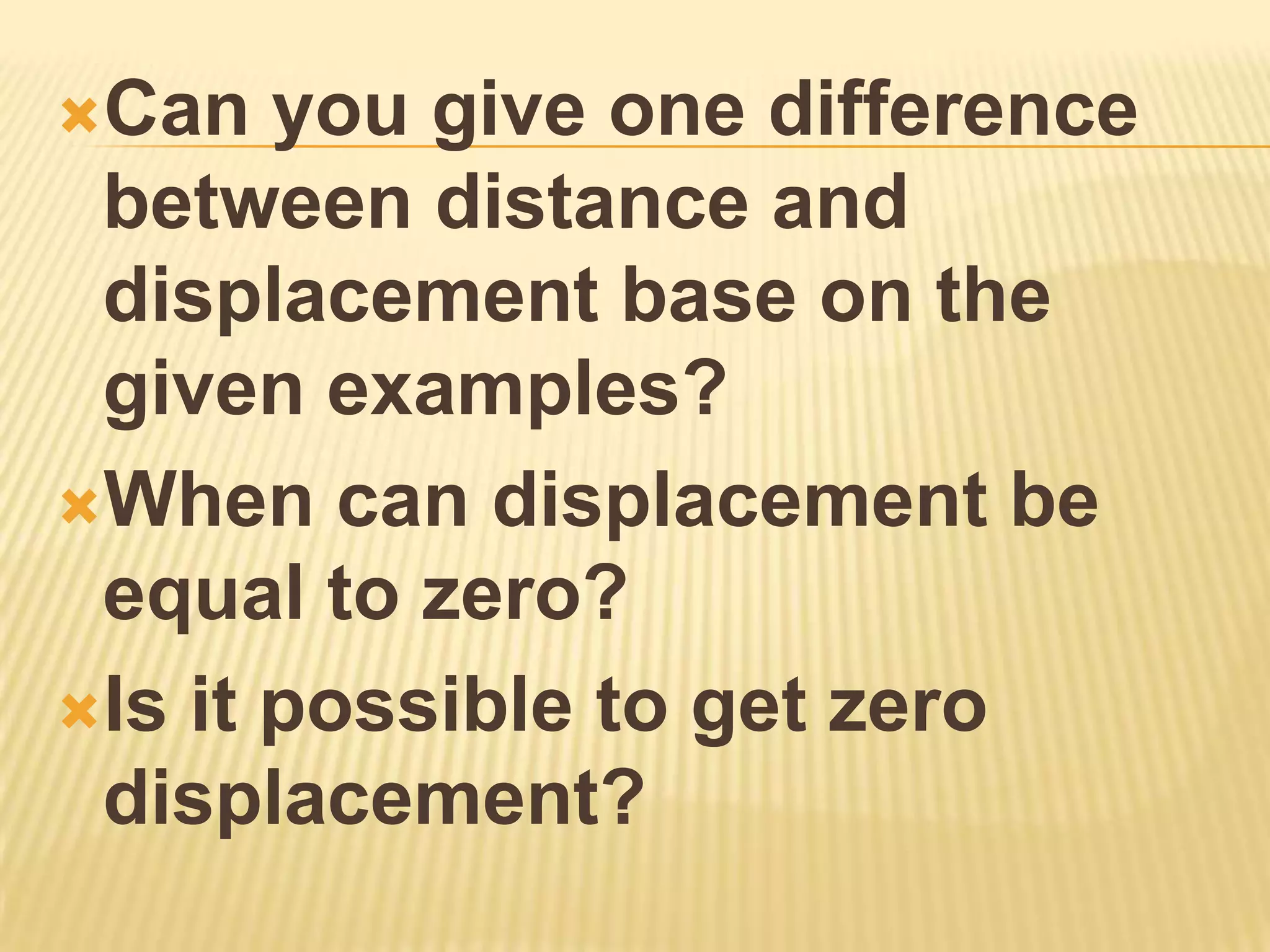 Can   you give one difference
 between distance and
 displacement base on the
 given examples?
When can displacement be
 equal to zero?
Is it possible to get zero
 displacement?
 