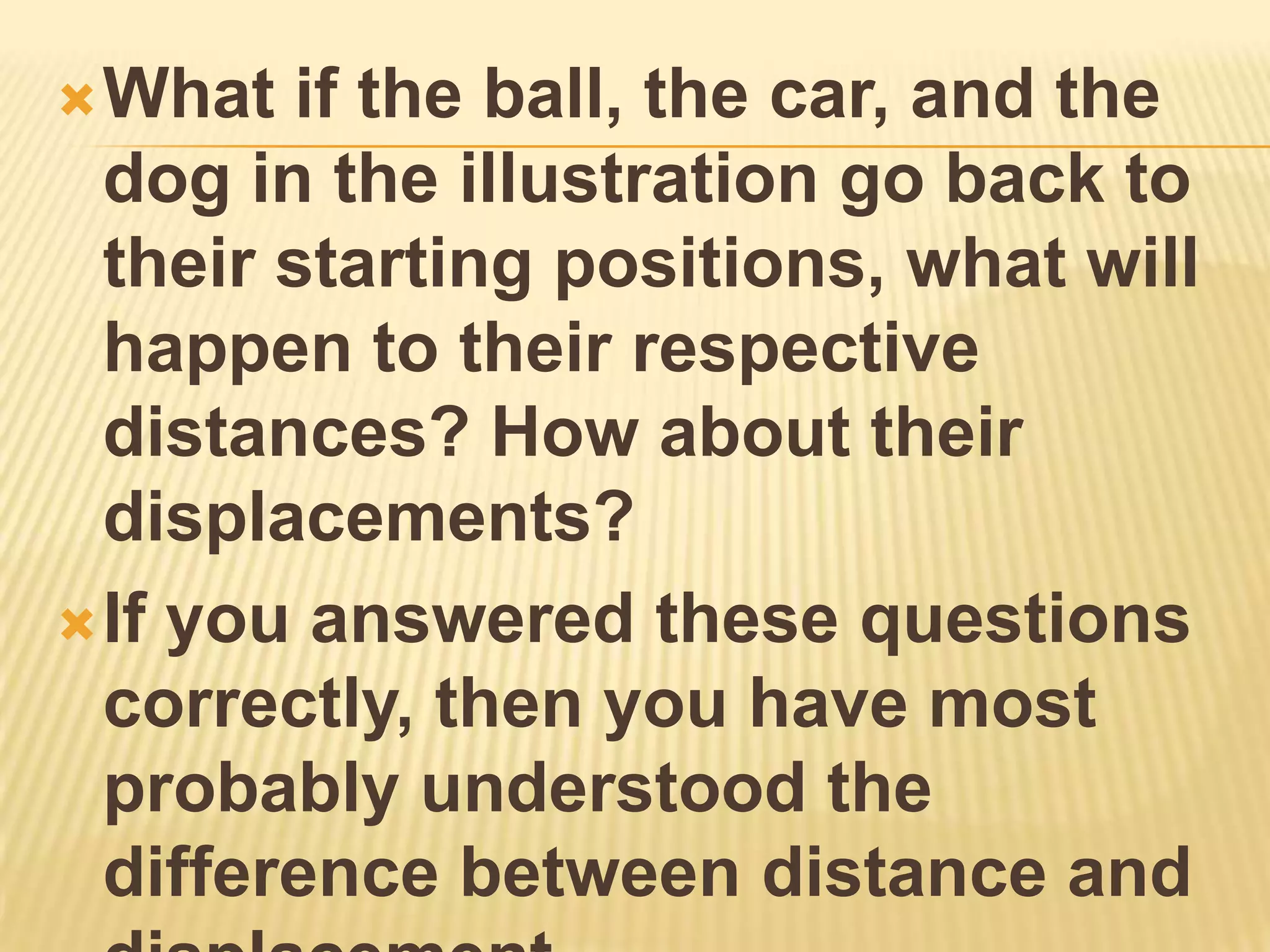  What  if the ball, the car, and the
  dog in the illustration go back to
  their starting positions, what will
  happen to their respective
  distances? How about their
  displacements?
 If you answered these questions
  correctly, then you have most
  probably understood the
  difference between distance and
 