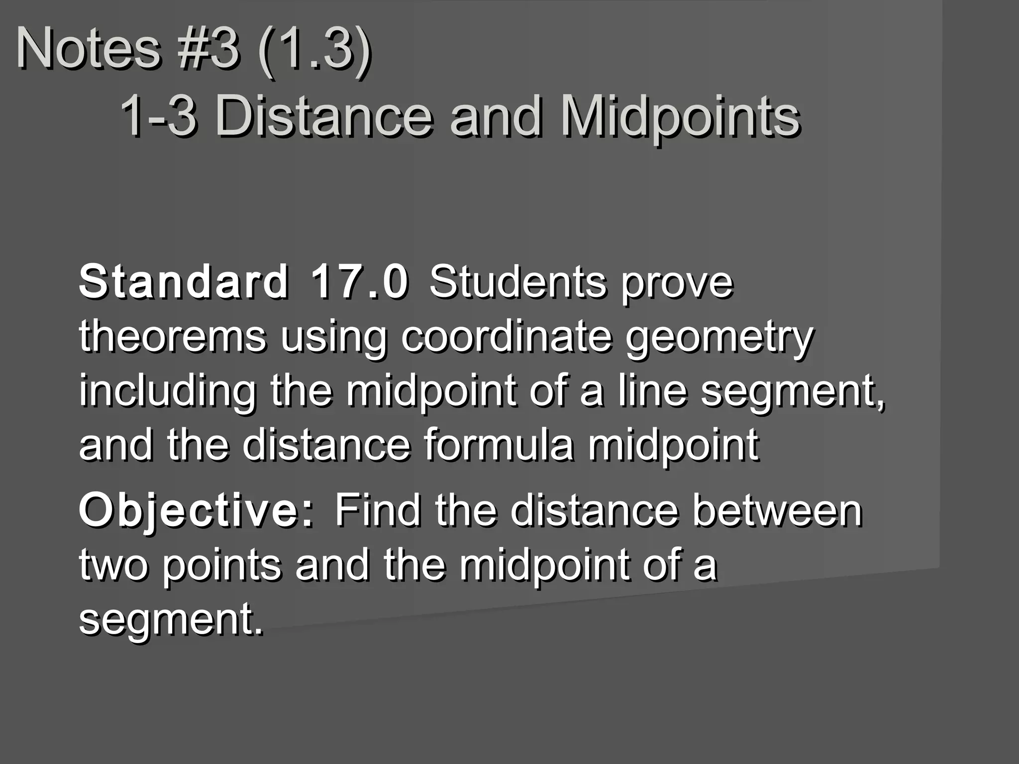 Notes #3 (1.3)Notes #3 (1.3)
1-3 Distance and Midpoints1-3 Distance and Midpoints
Standard 17.0Standard 17.0 Students proveStudents prove
theorems using coordinate geometrytheorems using coordinate geometry
including the midpoint of a line segment,including the midpoint of a line segment,
and the distance formula midpointand the distance formula midpoint
Objective:Objective: Find the distance betweenFind the distance between
two points and the midpoint of atwo points and the midpoint of a
segment.segment.
 