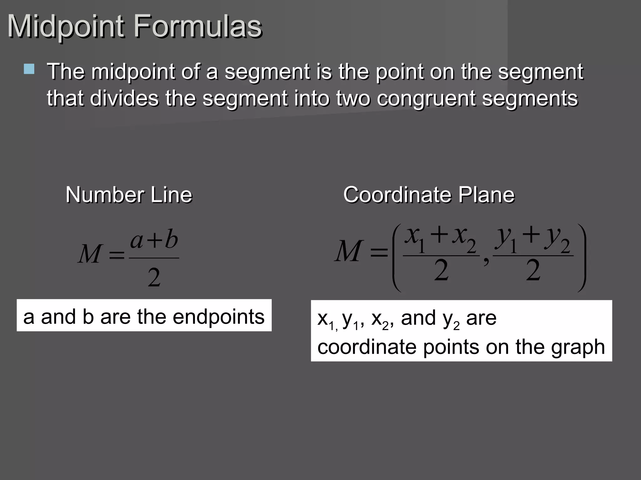 Midpoint FormulasMidpoint Formulas
 The midpoint of a segment is the point on the segmentThe midpoint of a segment is the point on the segment
that divides the segment into two congruent segmentsthat divides the segment into two congruent segments
Number LineNumber Line Coordinate PlaneCoordinate Plane







 ++
=
2
,
2
2121 yyxx
M
2
ba
M
+
=
a and b are the endpoints x1, y1, x2, and y2 are
coordinate points on the graph
 