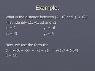 Example:
What is the distance between (2, -6) and (-3, 6)?
First, identify x1, y1, x2 and y2
x1 = 2                    y1 = -6
x2 = -3                y2 = 6


Now, we use the formula:
d = √((6 – -6)2 + (-3 – 2)2) = √(122 + (-52))
d = 13
 