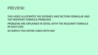 PREVIEW:
THIS VIDEO ILLUSTRATES THE DISTANCE AND SECTION FORMULAE AND
THE MIDPOINT FORMULA PROBLEMS .
PROBLEMS ARE EXPLAINED IN DETAIL WITH THE RELEVANT FORMULA
IN EACH CASE.
SO WATCH THIS ENTIRE VIDEO WITH ME!