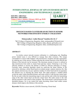 International Journal of Advanced Research in Engineering and Technology (IJARET), ISSN 0976 –
  INTERNATIONAL JOURNAL OF ADVANCED RESEARCH IN
 6480(Print), ISSN 0976 – 6499(Online) Volume 4, Issue 1, January- February (2013), © IAEME
             ENGINEERING AND TECHNOLOGY (IJARET)
ISSN 0976 - 6480 (Print)
ISSN 0976 - 6499 (Online)
                                                                      IJARET
Volume 4, Issue 1, January- February (2013), pp. 50-58
© IAEME: www.iaeme.com/ijaret.asp                                    ©IAEME
Journal Impact Factor (2012): 2.7078 (Calculated by GISI)
www.jifactor.com




         DISTANCE BASED CLUSTER HEAD SECTION IN SENSOR
          NETWORKS FOR EFFICIENT ENERGY UTILIZATION


                   Mohanaradhya1, Andhe Dharani2, Sumithra Devi K A3
       1
         (R.V College of Engineering, Bangalore, India, mohanaradhya72@gmail.com)
           2
             (R.V College of Engineering, Bangalore, India, dharani_ap@yahoo.com)
           3
             (R.V College of Engineering, Bangalore, India, sumithraka@gmail.com)



 ABSTRACT

         In wireless sensor network resource utilization is a challenging task. Handling
 power related issues is very difficult to manage than other resources. The energy
 consumption in sensor nodes happens with transmission, reception and data aggregation,
 by reducing any of this process without affecting the normal function of the network the
 lifetime of the network can be increased. The maximum amount of power is utilized in
 data transmission from nodes to cluster head and base station. Clustering is one of the
 efficient methods to increase the lifetime of WSN by efficient utilization of energy.
 Currently many clustering algorithm aimed for achieving the better lifetime of the
 network by selecting a cluster head based on residual energy, random selection, Etc. But
 the random selection may not give optimize number of cluster head and do not guarantee
 the efficient way of selecting the cluster head. This paper proposes a method which
 avoids the nodes within threshold distance and nodes nearer to sink become cluster head.
 By this no node within the transmitting range to sink and the node within the transmitting
 range of the other cluster head can become cluster head. The nodes nearer to the sink
 directly transmit to sink which avoids reception. The cluster head is selected based on the
 threshold distance. So it can control the nodes becoming cluster head within certain
 distance which improve the lifetime of the network.

 Keywords: Wireless sensor network, LEACH, Clustering, Cluster head.



                                               50
 