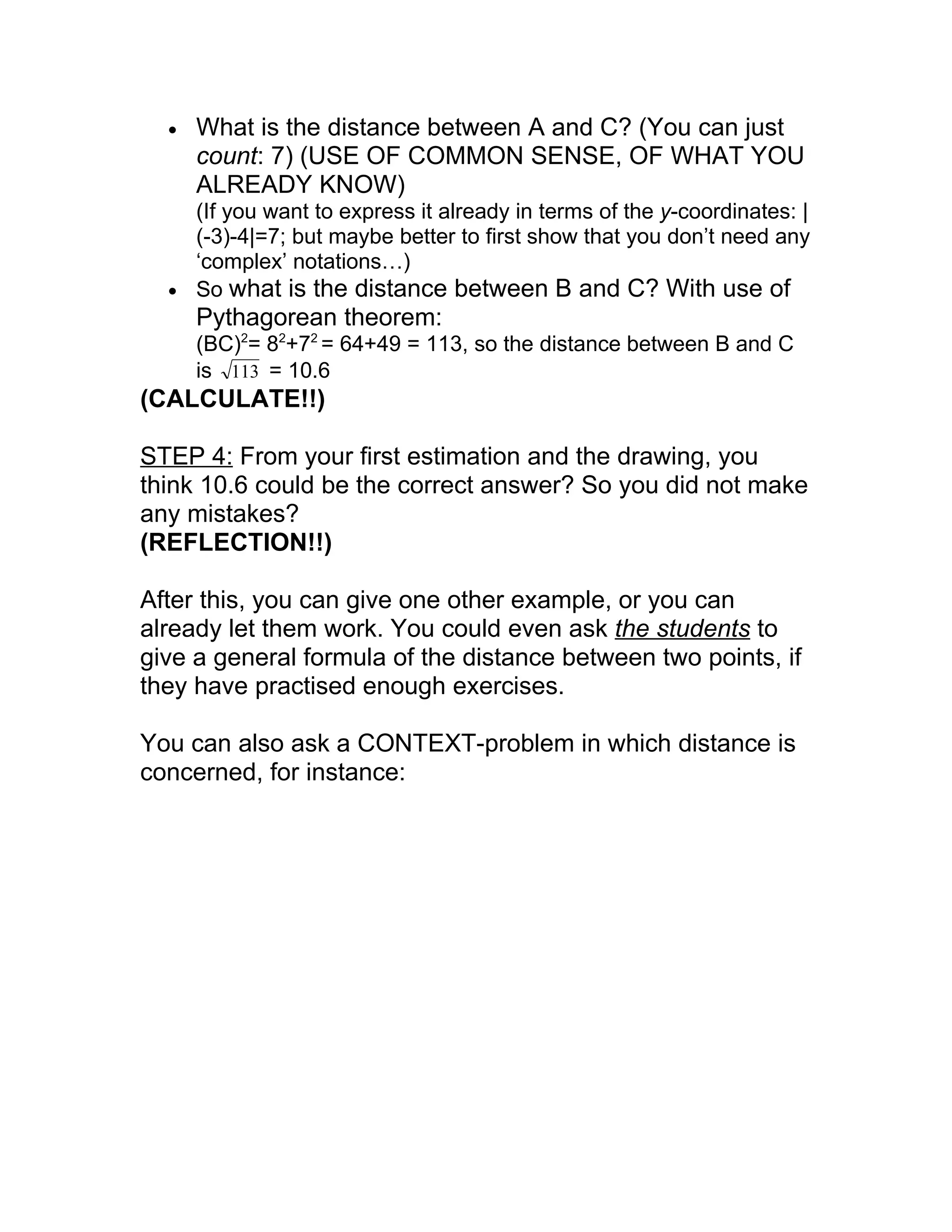 •   What is the distance between A and C? (You can just
      count: 7) (USE OF COMMON SENSE, OF WHAT YOU
      ALREADY KNOW)
    (If you want to express it already in terms of the y-coordinates: |
    (-3)-4|=7; but maybe better to first show that you don’t need any
    ‘complex’ notations…)
  • So what is the distance between B and C? With use of
      Pythagorean theorem:
      (BC)2= 82+72 = 64+49 = 113, so the distance between B and C
      is 113 = 10.6
(CALCULATE!!)

STEP 4: From your first estimation and the drawing, you
think 10.6 could be the correct answer? So you did not make
any mistakes?
(REFLECTION!!)

After this, you can give one other example, or you can
already let them work. You could even ask the students to
give a general formula of the distance between two points, if
they have practised enough exercises.

You can also ask a CONTEXT-problem in which distance is
concerned, for instance:
 