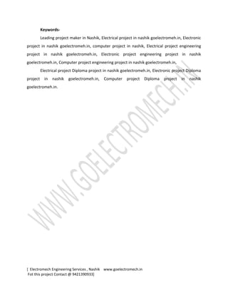 Keywords-
Leading project maker in Nashik, Electrical project in nashik goelectromeh.in, Electronic
project in nashik goelectromeh.in, computer project in nashik, Electrical project engineering
project in nashik goelectromeh.in, Electronic project engineering project in nashik
goelectromeh.in, Computer project engineering project in nashik goelectromeh.in,
Electrical project Diploma project in nashik goelectromeh.in, Electronic project Diploma
project in nashik goelectromeh.in, Computer project Diploma project in nashik
goelectromeh.in.
[ Electromech Engineering Services , Nashik www.goelectromech.in
Fot this project Contact @ 9421390933]
 