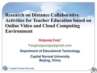 Research on Distance Collaborative
Activities for Teacher Education based on
Online Video and Cloud Computing
Environment
Haiguang Fang*
Fanghaiguang(at)gmail.com
Department of Educational Technology
Capital Normal University
Beijing, China
Capital Normal University
 