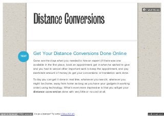 Get Your Distance Conversions Done Online 
Gone are the days when you needed to hire an expert (if there was one 
available in the first place, book an appointment, get in when he wished to give 
and you had to cancel other important work to keep the appointment, and pay 
exorbitant amount of money) to get your conversions or translation work done. 
Today you can get it done in real time, whenever you need it, wherever you 
might be (home, away from home as long as you have your gadgets in working 
order) using technology. What’s even more impressive is that you will get your 
distance conversion done with very little or no cost at all. 
TEXT 
open in browser PRO version Are you a developer? Try out the HTML to PDF API pdfcrowd.com 
 