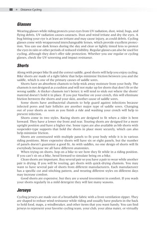 88  ●  Distance Cycling
Glasses
Wearing glasses while riding protects your eyes from UV radiation, dust, wind, bugs, and
flying debris. UV radiation causes cataracts. Dust and wind irritate and dry the eyes. A
bug hitting your eye is at least an irritant and may cause injury, as could debris. Cycling
glasses come with wraparound interchangeable lenses, which provide excellent protec-
tion. You can use dark lenses during the day and clear or lightly tinted lens to protect
the eyes in rain or other periods of reduced visibility. Regular glasses can also be used for
cycling, although they don’t offer side protection. Whether you use regular or cycling
glasses, check the UV screening and impact resistance.
Shorts
Along with proper bike fit and the correct saddle, good shorts will help you enjoy cycling.
Bike shorts are made of a tight fabric that helps minimize friction between you and the
saddle, which is one of the primary causes of saddle sores.
Shorts have an absorbent chamois to help wick away moisture from your body. The
chamois is not designed as a cushion and will not make up for shorts that don’t fit or the
wrong saddle. A thicker chamois isn’t better; it will tend to stick out where the shorts’
material doesn’t hold it in place. If you put Vaseline on your crotch, this will eliminate
friction between the shorts and your skin, another cause of saddle sores.
Some shorts have antibacterial chamois to help guard against infections because
infected pores and hair follicles are another major type of saddle sores. Changing
out of your shorts as soon as you finish a ride and washing your crotch will help to
prevent infection.
Shorts come in two styles. Racing shorts are designed to fit when a rider is bent
forward. They have a lower rise front and rear. Touring shorts are designed for a more
upright position and have a higher rise. Some types are also available as bib shorts with
suspender-type supports that hold the shorts in place more securely, which can also
help minimize friction.
Shorts are constructed with multiple panels to fit your body while it is in various
riding positions. More expensive shorts will have six or eight panels, but the number
of panels doesn’t guarantee a good fit. As with saddles, no one design of shorts will fit
everybody because we all have different anatomies.
When trying on shorts, hop on a bike to see how they fit while in a riding position.
If you can’t sit on a bike, bend forward to simulate being on a bike.
Clean shorts are important. Buy several pair so you have a pair to wear while another
pair is drying. If you will be touring, get shorts with quick-drying chamois. You may
want to have several pair of shorts from different manufacturers. Each manufacturer
has a specific cut and stitching pattern, and wearing different styles on different days
may increase comfort.
Good shorts are expensive, but they are a sound investment in comfort. If you wash
your shorts regularly in a mild detergent they will last many seasons.
Jerseys
Cycling jerseys are made out of a breathable fabric with a front ventilation zipper. They
are shaped to reduce wind resistance while riding and usually have pockets in the back
to hold food, maps, a windbreaker, and other items that you want handy. You can find
jerseys to represent your favorite cycling team, your club, your alma mater, or virtually
 
