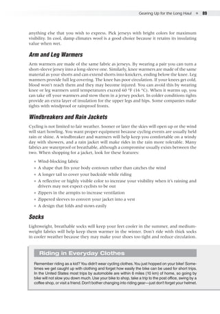 Gearing Up for the Long Haul  ●  89
anything else that you wish to express. Pick jerseys with bright colors for maximum
visibility. In cool, damp climates wool is a good choice because it retains its insulating
value when wet.
Arm and Leg Warmers
Arm warmers are made of the same fabric as jerseys. By wearing a pair you can turn a
short-sleeve jersey into a long-sleeve one. Similarly, knee warmers are made of the same
material as your shorts and can extend shorts into knickers, ending below the knee. Leg
warmers provide full leg covering. The knee has poor circulation. If your knees get cold,
blood won’t reach them and they may become injured. You can avoid this by wearing
knee or leg warmers until temperatures exceed 60 °F (16 °C). When it warms up, you
can take off your warmers and stow them in a jersey pocket. In colder conditions tights
provide an extra layer of insulation for the upper legs and hips. Some companies make
tights with windproof or rainproof fronts.
Windbreakers and Rain Jackets
Cycling is not limited to fair weather. Sooner or later the skies will open up or the wind
will start howling. You want proper equipment because cycling events are usually held
rain or shine. A windbreaker and warmers will help keep you comfortable on a windy
day with showers, and a rain jacket will make rides in the rain more tolerable. Many
fabrics are waterproof or breathable, although a compromise usually exists between the
two. When shopping for a jacket, look for these features:
●● Wind-blocking fabric
●● A shape that fits your body contours rather than catches the wind
●● A longer tail to cover your backside while riding
●● A reflective or highly visible color to increase your visibility when it’s raining and
drivers may not expect cyclists to be out
●● Zippers in the armpits to increase ventilation
●● Zippered sleeves to convert your jacket into a vest
●● A design that folds and stows easily
Socks
Lightweight, breathable socks will keep your feet cooler in the summer, and medium-
weight fabrics will help keep them warmer in the winter. Don’t ride with thick socks
in cooler weather because they may make your shoes too tight and reduce circulation.
Riding in Everyday Clothes
Remember riding as a kid?You didn’t wear cycling clothes.You just hopped on your bike! Some-
times we get caught up with clothing and forget how easily the bike can be used for short trips.
In the United States most trips by automobile are within 6 miles (10 km) of home, so going by
bike will not slow you down much. Use your bike to shop, take a trip to the post office, swing by a
coffee shop, or visit a friend.Don’t bother changing into riding gear—just don’t forget your helmet.
 