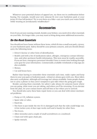 90  ●  Distance Cycling
Whatever your potential choices of apparel are, try them out in combination before
buying. For example, would your new raincoat fit over your hydration pack or your
jersey if it has full pockets? Try to test them on a bike—can you reach your water bottle
while wearing an aerodynamic windbreaker?
Accessories
Even if you are just running errands, besides your helmet, you need a few other essentials
on your bike. For longer rides, you may want to bring along some additional accessories.
On-the-Road Essentials
You should not leave home without these items, which fit into a small seat pack, a jersey,
or your hydration pack. Safety should be your primary concern, and you should always
carry the following items:
●● Driver’s license or other form of identification.
●● Health card with a list of medications taken, allergies, emergency contact informa-
tion, and other pertinent health information. This item must be readily accessible.
If you are hurt, emergency personnel shouldn’t have to waste time looking through
your gear for your information. Commercially available wristbands or dog tags are
also available.
●● Money.
●● Car and house keys.
Rather than having to remember these essentials each time, make copies and keep
them in your seat pack or hydration pack—whatever always goes with you. Most riders
also carry a cell phone, although cell coverage isn’t always available. Some people choose
not to carry a phone so they aren’t tempted to quit rides when the going gets tough.
Besides carrying these essentials, for safety’s sake always let someone know where
you are going, what route you are taking, and when you’ll be returning. If you deviate
from the plan, let your contact know and tell him or her when you’ve arrived.
You should also carry these basic repair items so you can deal with minor mechani-
cal problems:
●● Pump or CO2
inflation system.
●● Spare tube or tubes.
●● Patch kit.
●● Tire boot to put inside the tire if it is damaged such that the tube could bulge out.
A few inches (cm) of duct tape works well and is handy for other fixes.
●● Tire levers.
●● Allen wrenches and a couple of small screwdrivers or a multitool.
●● Chain tool with spare chain pin.
●● Spoke wrench.
 