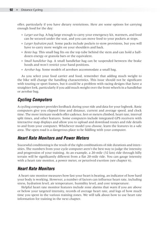 92  ●  Distance Cycling
offer, particularly if you have dietary restrictions. Here are some options for carrying
enough food for the day:
●● Larger seat bag. A bag large enough to carry your emergency kit, warmers, and food
can be secured under the seat, and you can move food to your pockets at stops.
●● Larger hydration pack. Some packs include pockets to stow provisions, but you will
have to carry more weight on your shoulders and back.
●● Bento bag. This small bag fits on the top tube behind the stem and can hold a half-
dozen energy or granola bars or the equivalent.
●● Small handlebar bag. A small handlebar bag can be suspended between the brake
hoods and won’t restrict your hand positions.
●● Aerobar bag. Some models of aerobars accommodate a small bag.
As you select your food carrier and food, remember that adding much weight to
the bike will change the handling characteristics. This issue should not be significant
with touring or sport frames, but it could be a problem with racing designs that have a
straighter fork, particularly if you add much weight over the front wheels in a handlebar
or aerobar bag.
Cycling Computers
A cycling computer provides feedback during your ride and data for your logbook. Basic
computers give you elapsed time and distance, current and average speed, and clock
time. The more intricate models offer cadence, feet or meters climbed, heart rate, interval
split times, and other features. Some computers include integrated GPS receivers with
interactive map displays and allow you to upload and download routes and ride details
to and from your computer. Whichever model you choose, learn the features in a safe
area. The open road is a dangerous place to be fiddling with your computer.
Heart Rate Monitors and Power Meters
Successful conditioning is the result of the right combinations of ride durations and inten-
sities. The numbers from your cycle computer aren’t the best way to judge the intensity
and progression of your training. As an example, a 20-mile (32 km) ride through hilly
terrain will be significantly different from a flat 20-mile ride. You can gauge intensity
with a heart rate monitor, a power meter, or perceived exertion (see chapter 6).
Heart Rate Monitors
A heart rate monitor measures how fast your heart is beating, an indicator of how hard
your body is working. However, a number of factors can influence heart rate, including
stress, hydration level, air temperature, humidity level, and core temperature.
Helpful heart rate monitor features include zone alarms that warn if you are above
or below your targeted intensity, records of average heart rate, and logs of how much
time you spent in the various training zones. We will talk about how to use heart rate
information for training in the next chapter.
 