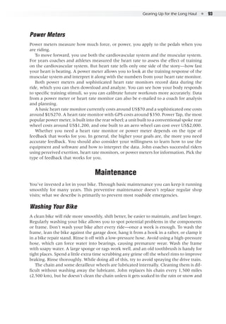 Gearing Up for the Long Haul  ●  93
Power Meters
Power meters measure how much force, or power, you apply to the pedals when you
are riding.
To move forward, you use both the cardiovascular system and the muscular system.
For years coaches and athletes measured the heart rate to assess the effect of training
on the cardiovascular system. But heart rate tells only one side of the story—how fast
your heart is beating. A power meter allows you to look at the training response of the
muscular system and interpret it along with the numbers from your heart rate monitor.
Both power meters and sophisticated heart rate monitors record data during the
ride, which you can then download and analyze. You can see how your body responds
to specific training stimuli, so you can calibrate future workouts more accurately. Data
from a power meter or heart rate monitor can also be e-mailed to a coach for analysis
and planning.
A basic heart rate monitor currently costs around US$70 and a sophisticated one costs
around $US270. A heart rate monitor with GPS costs around $350. Power Tap, the most
popular power meter, is built into the rear wheel; a unit built to a conventional spoke rear
wheel costs around US$1,200, and one built to an aero wheel can cost over US$2,000.
Whether you need a heart rate monitor or power meter depends on the type of
feedback that works for you. In general, the higher your goals are, the more you need
accurate feedback. You should also consider your willingness to learn how to use the
equipment and software and how to interpret the data. John coaches successful riders
using perceived exertion, heart rate monitors, or power meters for information. Pick the
type of feedback that works for you.
Maintenance
You’ve invested a lot in your bike. Through basic maintenance you can keep it running
smoothly for many years. This preventive maintenance doesn’t replace regular shop
visits; what we describe is primarily to prevent most roadside emergencies.
Washing Your Bike
A clean bike will ride more smoothly, shift better, be easier to maintain, and last longer.
Regularly washing your bike allows you to spot potential problems in the components
or frame. Don’t wash your bike after every ride—once a week is enough. To wash the
frame, lean the bike against the garage door, hang it from a hook in a rafter, or clamp it
in a bike repair stand. Rinse it off with a low-pressure hose. Avoid using a high-pressure
hose, which can force water into bearings, causing premature wear. Wash the frame
with soapy water. A large sponge or rags work well, and an old toothbrush is handy for
tight places. Spend a little extra time scrubbing any grime off the wheel rims to improve
braking. Rinse thoroughly. While doing all of this, try to avoid spraying the drive train.
The chain and some derailleur wheels are lubricated internally. Cleaning them is dif-
ficult without washing away the lubricant. John replaces his chain every 1,500 miles
(2,500 km), but he doesn’t clean the chain unless it gets soaked in the rain or snow and
 