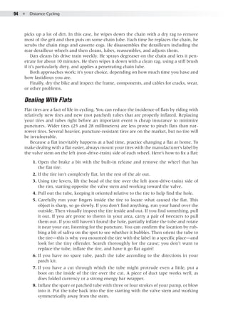 94  ●  Distance Cycling
picks up a lot of dirt. In this case, he wipes down the chain with a dry rag to remove
most of the grit and then puts on some chain lube. Each time he replaces the chain, he
scrubs the chain rings and cassette cogs. He disassembles the derailleurs including the
rear derailleur wheels and then cleans, lubes, reassembles, and adjusts them.
Dan cleans his drive train weekly. He sprays degreaser on the chain and lets it pen-
etrate for about 10 minutes. He then wipes it down with a clean rag, using a stiff brush
if it’s particularly dirty, and applies a penetrating chain lube.
Both approaches work; it’s your choice, depending on how much time you have and
how fastidious you are.
Finally, dry the bike and inspect the frame, components, and cables for cracks, wear,
or other problems.
Dealing With Flats
Flat tires are a fact of life in cycling. You can reduce the incidence of flats by riding with
relatively new tires and new (not patched) tubes that are properly inflated. Replacing
your tires and tubes right before an important event is cheap insurance to minimize
punctures. Wider tires (25 and 28 millimeters) are less prone to pinch flats than nar-
rower tires. Several heavier, puncture-resistant tires are on the market, but no tire will
be invulnerable.
Because a flat inevitably happens at a bad time, practice changing a flat at home. To
make dealing with a flat easier, always mount your tires with the manufacturer’s label by
the valve stem on the left (non-drive-train) side of each wheel. Here’s how to fix a flat:
	 1. 	Open the brake a bit with the built-in release and remove the wheel that has
the flat tire.
	 2. 	If the tire isn’t completely flat, let the rest of the air out.
	 3. 	Using tire levers, lift the bead of the tire over the left (non-drive-train) side of
the rim, starting opposite the valve stem and working toward the valve.
	 4. 	Pull out the tube, keeping it oriented relative to the tire to help find the hole.
	 5. 	Carefully run your fingers inside the tire to locate what caused the flat. This
object is sharp, so go slowly. If you don’t find anything, run your hand over the
outside. Then visually inspect the tire inside and out. If you find something, pull
it out. If you are prone to thorns in your area, carry a pair of tweezers to pull
them out. If you still haven’t found the hole, partially inflate the tube and rotate
it near your ear, listening for the puncture. You can confirm the location by rub-
bing a bit of saliva on the spot to see whether it bubbles. Then orient the tube to
the tire—this is why you mounted the tire with the label in a specific place—and
look for the tiny offender. Search thoroughly for the cause; you don’t want to
replace the tube, inflate the tire, and have it go flat again!
	 6. 	If you have no spare tube, patch the tube according to the directions in your
patch kit.
	 7. 	If you have a cut through which the tube might protrude even a little, put a
boot on the inside of the tire over the cut. A piece of duct tape works well, as
does folded currency or a strong energy bar wrapper.
	 8. 	Inflate the spare or patched tube with three or four strokes of your pump, or blow
into it. Put the tube back into the tire starting with the valve stem and working
symmetrically away from the stem.
 