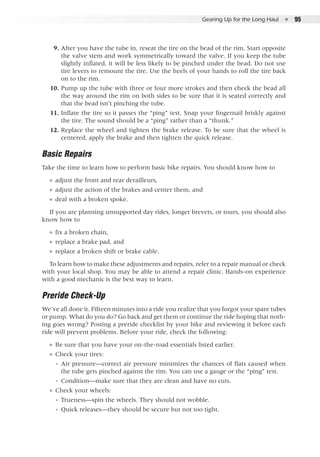 Gearing Up for the Long Haul  ●  95
	 9. 	After you have the tube in, reseat the tire on the bead of the rim. Start opposite
the valve stem and work symmetrically toward the valve. If you keep the tube
slightly inflated, it will be less likely to be pinched under the bead. Do not use
tire levers to remount the tire. Use the heels of your hands to roll the tire back
on to the rim.
	 10. 	Pump up the tube with three or four more strokes and then check the bead all
the way around the rim on both sides to be sure that it is seated correctly and
that the bead isn’t pinching the tube.
	 11. 	Inflate the tire so it passes the “ping” test. Snap your fingernail briskly against
the tire. The sound should be a “ping” rather than a “thunk.”
	 12. 	Replace the wheel and tighten the brake release. To be sure that the wheel is
centered, apply the brake and then tighten the quick release.
Basic Repairs
Take the time to learn how to perform basic bike repairs. You should know how to
●● adjust the front and rear derailleurs,
●● adjust the action of the brakes and center them, and
●● deal with a broken spoke.
If you are planning unsupported day rides, longer brevets, or tours, you should also
know how to
●● fix a broken chain,
●● replace a brake pad, and
●● replace a broken shift or brake cable.
To learn how to make these adjustments and repairs, refer to a repair manual or check
with your local shop. You may be able to attend a repair clinic. Hands-on experience
with a good mechanic is the best way to learn.
Preride Check-Up
We’ve all done it. Fifteen minutes into a ride you realize that you forgot your spare tubes
or pump. What do you do? Go back and get them or continue the ride hoping that noth-
ing goes wrong? Posting a preride checklist by your bike and reviewing it before each
ride will prevent problems. Before your ride, check the following:
●● Be sure that you have your on-the-road essentials listed earlier.
●● Check your tires:
◾◾ Air pressure—correct air pressure minimizes the chances of flats caused when
the tube gets pinched against the rim. You can use a gauge or the “ping” test.
◾◾ Condition—make sure that they are clean and have no cuts.
●● Check your wheels:
◾◾ Trueness—spin the wheels. They should not wobble.
◾◾ Quick releases—they should be secure but not too tight.
 
