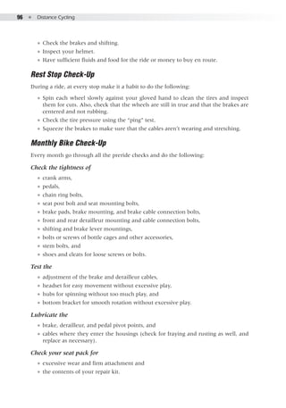 96  ●  Distance Cycling
●● Check the brakes and shifting.
●● Inspect your helmet.
●● Have sufficient fluids and food for the ride or money to buy en route.
Rest Stop Check-Up
During a ride, at every stop make it a habit to do the following:
●● Spin each wheel slowly against your gloved hand to clean the tires and inspect
them for cuts. Also, check that the wheels are still in true and that the brakes are
centered and not rubbing.
●● Check the tire pressure using the “ping” test.
●● Squeeze the brakes to make sure that the cables aren’t wearing and stretching.
Monthly Bike Check-Up
Every month go through all the preride checks and do the following:
Check the tightness of
●● crank arms,
●● pedals,
●● chain ring bolts,
●● seat post bolt and seat mounting bolts,
●● brake pads, brake mounting, and brake cable connection bolts,
●● front and rear derailleur mounting and cable connection bolts,
●● shifting and brake lever mountings,
●● bolts or screws of bottle cages and other accessories,
●● stem bolts, and
●● shoes and cleats for loose screws or bolts.
Test the
●● adjustment of the brake and derailleur cables,
●● headset for easy movement without excessive play,
●● hubs for spinning without too much play, and
●● bottom bracket for smooth rotation without excessive play.
Lubricate the
●● brake, derailleur, and pedal pivot points, and
●● cables where they enter the housings (check for fraying and rusting as well, and
replace as necessary).
Check your seat pack for
●● excessive wear and firm attachment and
●● the contents of your repair kit.
 