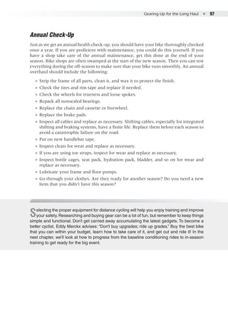 Gearing Up for the Long Haul  ●  97
Annual Check-Up
Just as we get an annual health check-up, you should have your bike thoroughly checked
once a year. If you are proficient with maintenance, you could do this yourself. If you
have a shop take care of the annual maintenance, get this done at the end of your
season. Bike shops are often swamped at the start of the new season. Then you can test
everything during the off-season to make sure that your bike runs smoothly. An annual
overhaul should include the following:
●● Strip the frame of all parts, clean it, and wax it to protect the finish.
●● Check the tires and rim tape and replace if needed.
●● Check the wheels for trueness and loose spokes.
●● Repack all nonsealed bearings.
●● Replace the chain and cassette or freewheel.
●● Replace the brake pads.
●● Inspect all cables and replace as necessary. Shifting cables, especially for integrated
shifting and braking systems, have a finite life. Replace them before each season to
avoid a catastrophic failure on the road.
●● Put on new handlebar tape.
●● Inspect cleats for wear and replace as necessary.
●● If you are using toe straps, inspect for wear and replace as necessary.
●● Inspect bottle cages, seat pack, hydration pack, bladder, and so on for wear and
replace as necessary.
●● Lubricate your frame and floor pumps.
●● Go through your clothes. Are they ready for another season? Do you need a new
item that you didn’t have this season?
Selecting the proper equipment for distance cycling will help you enjoy training and improve
your safety. Researching and buying gear can be a lot of fun, but remember to keep things
simple and functional. Don’t get carried away accumulating the latest gadgets. To become a
better cyclist, Eddy Merckx advises: “Don’t buy upgrades; ride up grades.” Buy the best bike
that you can within your budget, learn how to take care of it, and get out and ride it! In the
next chapter, we’ll look at how to progress from the baseline conditioning rides to in-season
training to get ready for the big event.
 