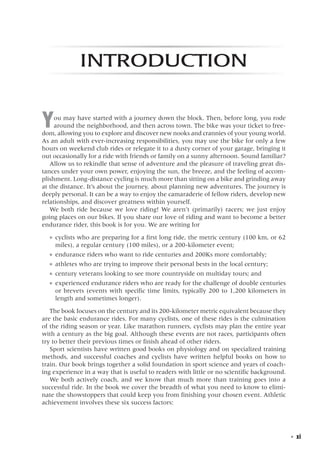   ◾  xi
Introduction
You may have started with a journey down the block. Then, before long, you rode
around the neighborhood, and then across town. The bike was your ticket to free-
dom, allowing you to explore and discover new nooks and crannies of your young world.
As an adult with ever-increasing responsibilities, you may use the bike for only a few
hours on weekend club rides or relegate it to a dusty corner of your garage, bringing it
out occasionally for a ride with friends or family on a sunny afternoon. Sound familiar?
Allow us to rekindle that sense of adventure and the pleasure of traveling great dis-
tances under your own power, enjoying the sun, the breeze, and the feeling of accom-
plishment. Long-distance cycling is much more than sitting on a bike and grinding away
at the distance. It’s about the journey, about planning new adventures. The journey is
deeply personal. It can be a way to enjoy the camaraderie of fellow riders, develop new
relationships, and discover greatness within yourself.
We both ride because we love riding! We aren’t (primarily) racers; we just enjoy
going places on our bikes. If you share our love of riding and want to become a better
endurance rider, this book is for you. We are writing for
●● cyclists who are preparing for a first long ride, the metric century (100 km, or 62
miles), a regular century (100 miles), or a 200-kilometer event;
●● endurance riders who want to ride centuries and 200Ks more comfortably;
●● athletes who are trying to improve their personal bests in the local century;
●● century veterans looking to see more countryside on multiday tours; and
●● experienced endurance riders who are ready for the challenge of double centuries
or brevets (events with specific time limits, typically 200 to 1,200 kilometers in
length and sometimes longer).
The book focuses on the century and its 200-kilometer metric equivalent because they
are the basic endurance rides. For many cyclists, one of these rides is the culmination
of the riding season or year. Like marathon runners, cyclists may plan the entire year
with a century as the big goal. Although these events are not races, participants often
try to better their previous times or finish ahead of other riders.
Sport scientists have written good books on physiology and on specialized training
methods, and successful coaches and cyclists have written helpful books on how to
train. Our book brings together a solid foundation in sport science and years of coach-
ing experience in a way that is useful to readers with little or no scientific background.
We both actively coach, and we know that much more than training goes into a
successful ride. In the book we cover the breadth of what you need to know to elimi-
nate the showstoppers that could keep you from finishing your chosen event. Athletic
achievement involves these six success factors:
 