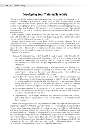 100  ●  Distance Cycling
Developing Your Training Schedule
Effective training for a distance cycling event follows a systematic plan. We present two
examples: an 8-week program and a 15-week program. Erika wants to ride a century
in July, and Kyle plans one in September. Erika has been running regularly and will
use the 8-week program. Kyle has followed our baseline conditioning program, and,
because he has more lead time, he’ll use the 15-week program. Use one of the sample
programs to develop your personal plan, taking into account your fitness level, calendar,
and target event.
Both programs use five distinct workouts. The first four of these train the aerobic,
lactic acid, and ATP-CP energy systems (see chapter 3, page 20), and the fifth targets
core strength, flexibility, and muscular strength.
For each type of workout we provide shorter and longer options following the prin-
ciple of individuality. Choose the option that fits your fitness level and available time.
We define workouts in terms of training time as opposed to distance. A 40-mile (65 km)
ride in the hills is different from one in flat terrain, and a flat ride on a windy day is a
different workout than a ride on a calm day. So, train by time.
Here are the workouts:
	 1. 	Long. An endurance ride of 2:00 to 2:30 (8-week program) or 1:30 to 2:30 (15-
week program) in the first week increasing to 5:15 to 6:30 in both programs. By
doing these rides at your anticipated pace for the century, you train your aerobic
metabolism, build endurance, and gain experience with pacing, nutrition, and
other skills.
	 2. 	Tempo. A midweek tempo ride beginning at 40 to 60 minutes and building to 60
to 90 minutes in both programs. By riding once a week a little faster than your
century pace, you improve the upper range of your aerobic system and increase
the cruising pace that you can hold in the century.
	 3. 	Brisk. In both programs a brisk midweek ride of 30 to 40 minutes that includes
10 to 15 minutes of mixed intensity, increasing to 60 to 90 minutes including 20
to 30 minutes of mixed intensity. The mixed intensity is a combination of hard
riding and recovery. The hard efforts work the lactic acid and ATP-CP energy
systems and improve your power to climb hills and ride with a faster group.
	 4. 	Recovery. One or two active recovery rides of 20 to 30 minutes each using the low
end of your aerobic metabolism, increasing to 40 to 60 minutes in both programs.
You could run errands on your bike.
	 5. 	Supplementary. Core strength, flexibility, and resistance maintenance training.
Depending on your choices these would total 50 minutes to 2:40 each week in
both programs.
Details on each type of workout are provided in the Maximizing Your Training section
beginning on page 116. Whether you follow the 8- or 15-week program, choose either
the shorter or longer endurance ride, depending on your current fitness and schedule,
and stay with that one through the program. The long ride should not be too much of
your weekly volume. Therefore, if you plan the longer endurance ride then you should
also do the longer tempo, brisk, and recovery rides. If you plan the shorter endurance
ride you may include longer tempo, brisk, and recovery rides in your training if you
have time. You’ll improve your fitness faster but don’t overdo it. Because the brisk ride
is harder than the tempo ride, try to have two easy days (off or active recovery) before
the brisk ride, although doing so may not be possible every week.
 