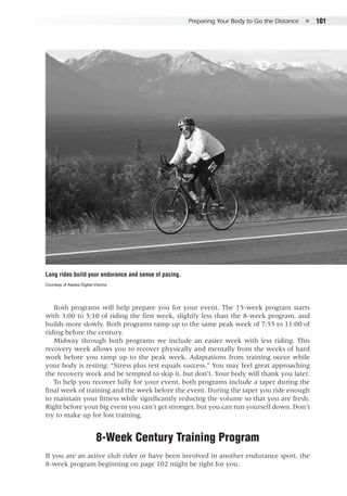 Preparing Your Body to Go the Distance  ●  101
Both programs will help prepare you for your event. The 15-week program starts
with 3:00 to 5:10 of riding the first week, slightly less than the 8-week program, and
builds more slowly. Both programs ramp up to the same peak week of 7:55 to 11:00 of
riding before the century.
Midway through both programs we include an easier week with less riding. This
recovery week allows you to recover physically and mentally from the weeks of hard
work before you ramp up to the peak week. Adaptations from training occur while
your body is resting: “Stress plus rest equals success.” You may feel great approaching
the recovery week and be tempted to skip it, but don’t. Your body will thank you later.
To help you recover fully for your event, both programs include a taper during the
final week of training and the week before the event. During the taper you ride enough
to maintain your fitness while significantly reducing the volume so that you are fresh.
Right before your big event you can’t get stronger, but you can run yourself down. Don’t
try to make up for lost training.
8-Week Century Training Program
If you are an active club rider or have been involved in another endurance sport, the
8-week program beginning on page 102 might be right for you.
Long rides build your endurance and sense of pacing.
Courtesy of Alaska Digital Visions.
 