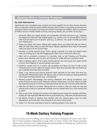 Preparing Your Body to Go the Distance  ●  107
Staying With a Training Program
By Julie Gazmararian
Gazmararian has completed many brevets and twice qualified for the Race Across America.
She is a member of Atlanta-based Sorella Cycling,which fosters a supportive environment for
cycling for fitness,recreation,and racing for women of all ages and abilities.She is a professor
at Rollins School of Public Health at Emory University,Atlanta, and a mother of two boys.
	 1.	Set goals. Make your goals realistic and achievable. Set both short-term (e.g., complete
this weekend’s ride) and intermediate goals (e.g., build to a 50- to 60-mile [80 to 100 km]
ride) that will lead to your long-term goal (e.g., a century). Your goals will help you focus
your training plan.
	 2. 	Share your goals with others. Telling other people about your goals will help you stick to
them (or have others help you stick with them).Tell your significant other, kids, or coworkers
what your goal is for the current week.
	 3. 	Develop a cycling support group. Find a group of people or a club and support each
other by showing up to ride and bugging each other if you or they don’t show up!
	 4. 	Stick with a consistent schedule. For example, plan to ride Tuesday and Thursday
before work, Saturday with the club, and Sunday for coffee with your significant other.
	 5. 	Have a training partner. Find a good training partner who has a pace and goals similar
to yours. Work together to set and achieve your goals.
	 6. 	Establish cycling rides as a routine. Be consistent and block out time to ride so that
it becomes part of your daily and weekly routine. Mark your planned rides and events on
your calendar and make them a priority.
	 7. 	Keep a log. Record your training sessions (both planned for the week and what you
actually did).Writing these down will help you stay on track and help you assess good and
not-so-good training sessions (e.g., overtraining).
	 8. 	Reward yourself. Acknowledge your training milestones and training consistency, such
as the first time you go a certain distance, achieve a faster pace, or do four rides in a week!
Don’t get too hung up on volume, but feel good when you do a bit more this week than last.
	 9. 	Take time off. More is not better. Taking time off is critical so that your body can rest and
recover and so that you rejuvenate mentally and are excited about your next training ride
or event.
	10. 	Plan a new route. Seeing new scenery and exploring new roads are mentally refreshing.
Cycling on new roads with different terrain is good training (e.g., hilly route, flat and fast route).
	11. 	Be flexible. Events or weather may interfere with your training plans. Learn to make
adjustments and not to take it too seriously if you miss a training ride.
	12. 	Keep it fun.You are more likely to stick to a training program if you have fun.
15-Week Century Training Program
If you’re fairly new to working out or have more time to prepare for your event, then
the 15-week program beginning on page 108 is a better choice. The longer program
allows more time for you to adapt physically and mentally to working out, and you can
add a second recovery week if necessary.
 