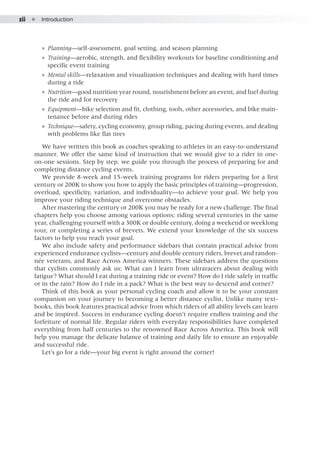 xii  ●  Introduction
●● Planning—self-assessment, goal setting, and season planning
●● Training—aerobic, strength, and flexibility workouts for baseline conditioning and
specific event training
●● Mental skills—relaxation and visualization techniques and dealing with hard times
during a ride
●● Nutrition—good nutrition year round, nourishment before an event, and fuel during
the ride and for recovery
●● Equipment—bike selection and fit, clothing, tools, other accessories, and bike main-
tenance before and during rides
●● Technique—safety, cycling economy, group riding, pacing during events, and dealing
with problems like flat tires
We have written this book as coaches speaking to athletes in an easy-to-understand
manner. We offer the same kind of instruction that we would give to a rider in one-
on-one sessions. Step by step, we guide you through the process of preparing for and
completing distance cycling events.
We provide 8-week and 15-week training programs for riders preparing for a first
century or 200K to show you how to apply the basic principles of training—progression,
overload, specificity, variation, and individuality—to achieve your goal. We help you
improve your riding technique and overcome obstacles.
After mastering the century or 200K you may be ready for a new challenge. The final
chapters help you choose among various options: riding several centuries in the same
year, challenging yourself with a 300K or double century, doing a weekend or weeklong
tour, or completing a series of brevets. We extend your knowledge of the six success
factors to help you reach your goal.
We also include safety and performance sidebars that contain practical advice from
experienced endurance cyclists—century and double century riders, brevet and randon-
née veterans, and Race Across America winners. These sidebars address the questions
that cyclists commonly ask us: What can I learn from ultraracers about dealing with
fatigue? What should I eat during a training ride or event? How do I ride safely in traffic
or in the rain? How do I ride in a pack? What is the best way to descend and corner?
Think of this book as your personal cycling coach and allow it to be your constant
companion on your journey to becoming a better distance cyclist. Unlike many text-
books, this book features practical advice from which riders of all ability levels can learn
and be inspired. Success in endurance cycling doesn’t require endless training and the
forfeiture of normal life. Regular riders with everyday responsibilities have completed
everything from half centuries to the renowned Race Across America. This book will
help you manage the delicate balance of training and daily life to ensure an enjoyable
and successful ride.
Let’s go for a ride—your big event is right around the corner!
 