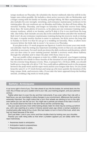 114  ●  Distance Cycling
tempo workout on Thursday. He schedules the shorter midweek rides but will fit in the
longer ones when possible. He includes a short active recovery ride on Wednesday and
a longer outing with his family on Sunday, perhaps hiking. He likes organization, so he
also includes his core strength, stretching, and resistance-maintenance workouts in his
training plan. His core workouts are on Monday and Friday, his days off from riding. He
stretches Tuesday, Thursday, and longer on Saturday to help him recover from riding
those days. He wants plenty of recovery, so he plans just one resistance-training main-
tenance workout, which is on Sunday, and he’ll skip it if he is too tired from his long
ride. Like Erika, Kyle includes an easy day in his schedule before and after the weekend.
Kyle won’t do any resistance-maintenance training during his recovery week or during
his taper. A regular weekly rhythm is easier to maintain, but Kyle moves the long ride
to Sunday in week 4 so that he can go to a wedding on Saturday. Then, to allow more
recovery before the brisk ride in week 5, he moves it to Thursday.
If you plan to do a 15-week program use figures 6.3 and 6.4 to create your own work-
out calendar. Start by noting any important nonriding events so that you can adjust the
schedule as necessary. For each week put down the daily workouts and durations, which
you can then enter in your training journal. Include a recovery week about halfway
through the schedule and to share the plan with those close to you.
You can modify either program to train for a 200K. In general, your longest training
ride should be two-thirds to three-fourths of the duration of your planned event for all
but the extreme long-distance events. Thus, to prepare for a 10-hour 200K, you should
build up to a long ride of 6:40 to 7:30. You could add an additional week to the program
between the peak week and the taper week and do your longest ride then. Or you could
keep the same 8- or 15-week format and ramp up a bit more quickly the duration of the
long, tempo, brisk, and recovery rides. If you take the latter approach keep the buildup
smooth, avoiding a big week-to-week jump.
Safety: Anticipate
A car turns right in front of you. The rider ahead of you hits the brakes. An animal darts into the
road. Any of these can put a sudden end to your ride, your training program, and your planned
century.
Fighter pilots learn to scan the sky and their instruments. If you scan rather than ride with a
fixed focus, you are more likely to notice changes in your environment, differences that could be
extremely important. You might notice that a car’s front wheels are starting to turn to the right
even before you can see the car turn.You might see a pothole just ahead of the rider in front of
you.You would observe the hole in the farm fence and the unchained dog.
Use your eyes and ears. Even while looking ahead, listen for what may be coming up behind
you. John was coaching at a camp in Arizona several years ago where a woman sustained a
crushed pelvis after being hit by a truck. She had made a U-turn in front of the truck, which she
had not heard because of the wind.
Don’t just listen. Look in your mirror and then double-check by looking over your shoulder.
Practice your safe riding skills so that when a problem appears you act safely rather than
react instinctively.
▶▶ Awareness leads to anticipation.
▶▶ Anticipation leads to preparedness.
▶▶ Preparedness leads to safety.
 