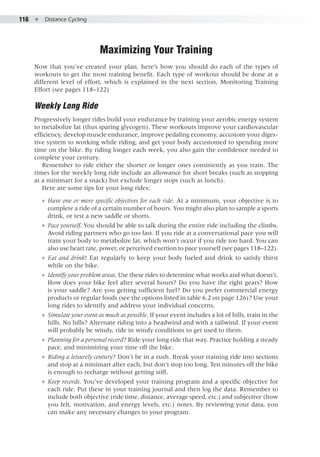116  ●  Distance Cycling
Maximizing Your Training
Now that you’ve created your plan, here’s how you should do each of the types of
workouts to get the most training benefit. Each type of workout should be done at a
different level of effort, which is explained in the next section, Monitoring Training
Effort (see pages 118–122)
Weekly Long Ride
Progressively longer rides build your endurance by training your aerobic energy system
to metabolize fat (thus sparing glycogen). These workouts improve your cardiovascular
efficiency, develop muscle endurance, improve pedaling economy, accustom your diges-
tive system to working while riding, and get your body accustomed to spending more
time on the bike. By riding longer each week, you also gain the confidence needed to
complete your century.
Remember to ride either the shorter or longer ones consistently as you train. The
times for the weekly long ride include an allowance for short breaks (such as stopping
at a minimart for a snack) but exclude longer stops (such as lunch).
Here are some tips for your long rides:
●● Have one or more specific objectives for each ride. At a minimum, your objective is to
complete a ride of a certain number of hours. You might also plan to sample a sports
drink, or test a new saddle or shorts.
●● Pace yourself. You should be able to talk during the entire ride including the climbs.
Avoid riding partners who go too fast. If you ride at a conversational pace you will
train your body to metabolize fat, which won’t occur if you ride too hard. You can
also use heart rate, power, or perceived exertion to pace yourself (see pages 118–122).
●● Eat and drink! Eat regularly to keep your body fueled and drink to satisfy thirst
while on the bike.
●● Identify your problem areas. Use these rides to determine what works and what doesn’t.
How does your bike feel after several hours? Do you have the right gears? How
is your saddle? Are you getting sufficient fuel? Do you prefer commercial energy
products or regular foods (see the options listed in table 6.2 on page 126)? Use your
long rides to identify and address your individual concerns.
●● Simulate your event as much as possible. If your event includes a lot of hills, train in the
hills. No hills? Alternate riding into a headwind and with a tailwind. If your event
will probably be windy, ride in windy conditions to get used to them.
●● Planning for a personal record? Ride your long ride that way. Practice holding a steady
pace, and minimizing your time off the bike.
●● Riding a leisurely century? Don’t be in a rush. Break your training ride into sections
and stop at a minimart after each, but don’t stop too long. Ten minutes off the bike
is enough to recharge without getting stiff.
●● Keep records. You’ve developed your training program and a specific objective for
each ride. Put these in your training journal and then log the data. Remember to
include both objective (ride time, distance, average speed, etc.) and subjective (how
you felt, motivation, and energy levels, etc.) notes. By reviewing your data, you
can make any necessary changes to your program.
 