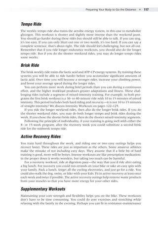 Preparing Your Body to Go the Distance  ●  117
Tempo Ride
The weekly tempo ride also trains the aerobic energy system, in this case to metabolize
glycogen. This workout is shorter and slightly more intense than the weekend jaunt.
You should go harder during these rides but should still be able to talk. If you can sing,
it’s too easy. If you can only blurt out one or two words, it’s too hard. If you can say a
complete sentence, that’s about right. The ride should feel challenging, but not all out.
Remember that if you ride longer endurance workouts, you should also do the longer
tempo ride. But if you do the shorter weekend rides, you may do longer tempo rides
some weeks.
Brisk Ride
The brisk weekly ride trains the lactic acid and ATP-CP energy systems. By training these
systems you will be able to ride harder before you accumulate significant amounts of
lactic acid. Over time you will become a stronger rider, increase your climbing power,
and boost your average speed during the longer rides.
You can perform more work during brief periods than you can during a continuous
effort, and the higher workload produces greater adaptations and fitness. These chal-
lenging rides include a segment of mixed-intensity training. For example, in both pro-
grams the first brisk workout is a 30- to 40-minute ride with 10 to 15 minutes of mixed
intensity. This period includes both hard riding and recovery—it is not 10 to 15 minutes
of straight intensity! We discuss Intensity Workouts on pages 122–125.
If you ride the longer weekend rides, then also do the longer brisk rides. If you do
the shorter weekend rides, you may do both longer tempo and brisk rides during the
week. If you chose the shorter brisk rides, then do the shorter mixed-intensity segments.
Following the principle of individuality, if your training is going well with either the
8- or 15-week program, after the recovery week you could substitute a second brisk
ride for the midweek tempo ride.
Active Recovery Rides
You train hard throughout the week, and riding one or two easy outings helps you
recover faster. These rides are just as important as the others. Some amateur athletes
make the mistake of not including easy days. They assume that if a little bit of hard
training is good, more will be better. Intense workouts are like prescription medication;
in the proper doses it works wonders, but taking too much can be harmful.
For a recovery workout, ride at digestion pace—the way that you’d ride after eating
a big lunch. For recovery you could run errands on your bike or take an easy spin with
your family. Pack a lunch, forget all the cycling electronics, and just go for a ride. You
could also walk the dog, swim, or hike with your kids. Fit in active recovery at least once
each week and twice if possible. The active recovery outings help remove waste products
from your muscles so that you have more energy for your other rides.
Supplementary Workouts
Maintaining your core strength and flexibility helps you on the bike. These workouts
don’t have to be time consuming. You could do core exercises and stretching while
relaxing with the family in the evening. Perhaps you can fit in resistance-maintenance
 