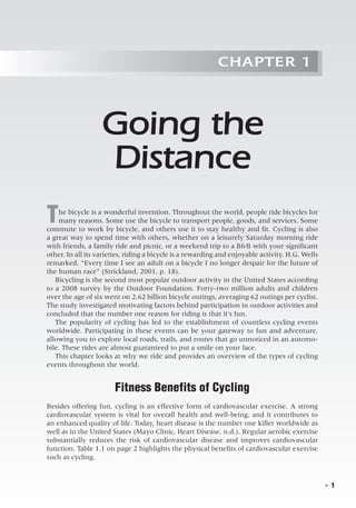   ◾  1
Chapter 1
Going the
Distance
The bicycle is a wonderful invention. Throughout the world, people ride bicycles for
many reasons. Some use the bicycle to transport people, goods, and services. Some
commute to work by bicycle, and others use it to stay healthy and fit. Cycling is also
a great way to spend time with others, whether on a leisurely Saturday morning ride
with friends, a family ride and picnic, or a weekend trip to a B&B with your significant
other. In all its varieties, riding a bicycle is a rewarding and enjoyable activity. H.G. Wells
remarked, “Every time I see an adult on a bicycle I no longer despair for the future of
the human race” (Strickland, 2001, p. 18).
Bicycling is the second most popular outdoor activity in the United States according
to a 2008 survey by the Outdoor Foundation. Forty-two million adults and children
over the age of six went on 2.62 billion bicycle outings, averaging 62 outings per cyclist.
The study investigated motivating factors behind participation in outdoor activities and
concluded that the number one reason for riding is that it’s fun.
The popularity of cycling has led to the establishment of countless cycling events
worldwide. Participating in these events can be your gateway to fun and adventure,
allowing you to explore local roads, trails, and routes that go unnoticed in an automo-
bile. These rides are almost guaranteed to put a smile on your face.
This chapter looks at why we ride and provides an overview of the types of cycling
events throughout the world.
Fitness Benefits of Cycling
Besides offering fun, cycling is an effective form of cardiovascular exercise. A strong
cardiovascular system is vital for overall health and well-being, and it contributes to
an enhanced quality of life. Today, heart disease is the number one killer worldwide as
well as in the United States (Mayo Clinic, Heart Disease, n.d.). Regular aerobic exercise
substantially reduces the risk of cardiovascular disease and improves cardiovascular
function. Table 1.1 on page 2 highlights the physical benefits of cardiovascular exercise
such as cycling.
 