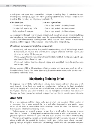 118  ●  Distance Cycling
training once or twice a week on either riding or nonriding days. If you do resistance
training on a riding day, cycle first while your legs are fresh and then do the resistance
training. The exercises are illustrated in chapter 3.
Core exercises 			 Sets and repetitions
Exercise ball bridging			 One or two sets of 15–20 repetitions
Exercise ball hamstring curls		 One or two sets of 10–15 repetitions
Roller straight-leg raises		 One or two sets of 15–20 repetitions
As you progress through your program, notice which muscle groups are prone to tightness
and spend some time stretching them, using the static and dynamic stretches in chapter 3.
Resistance-maintenance training doesn’t take a lot of time. Choose a lower-body
exercise and two upper-body exercises—one pulling and one pushing.
Resistance-maintenance training components
●● Lower body. Pick an exercise that involves a center-of-gravity (COG) change, which
helps maintain balance and coordination. Lunges, exercise ball wall squats, and
step-ups are good COG exercises.
●● Upper-body pushing. Exercises include exercise ball dumbbell chest presses, push-ups,
and dumbbell overhead presses.
●● Upper-body pulling. Exercises include single-arm dumbbell rows, lat pull-downs,
and seated rows.
One or two sets of 10 to 15 repetitions of each exercise once or twice a week are plenty
for maintaining fitness. For more about supplementary exercises see the resources sec-
tion at the end of the book.
Monitoring Training Effort
To improve you need the right mix of volume (how much and how often you work
out), intensity (how hard you work out), and recovery (allowing the body to rebuild
and get stronger). You now have a schedule of how much to ride each week and how
to progress. How do you know whether you are riding too hard or too easy each day?
You can use heart rate, power output, or perceived exertion to monitor your intensity.
Heart Rate
Kyle is an engineer and likes data, so he gets a heart rate monitor, which consists of
a transmitter that is worn around the chest and relays information to a receiver worn
either on the wrist or mounted on the handlebars. To use the heart rate monitor, Kyle
first needs to establish his training zones.
Training zones are related to your current fitness level and to the energy systems
described in chapter 3. The key benchmark is the heart rate at which the muscles start to
produce significant amounts of lactic acid. This point is called the lactate threshold (LT).
When you are getting enough oxygen to metabolize glycogen and fat, you are exer-
cising aerobically. As you ride increasingly harder you reach a point where you aren’t
getting enough oxygen to produce all your energy aerobically. You have reached your
 