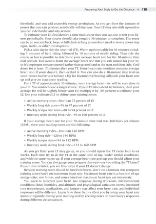 Preparing Your Body to Go the Distance  ●  119
threshold, and you add anaerobic energy production. As you get fitter the amount of
power that you can produce aerobically will increase. Your LT may also shift upward so
you can ride harder and stay aerobic.
To estimate your LT, first identify a time trial course that you can use to test your fit-
ness periodically. Your course should take roughly 30 minutes to complete. The route
can be an out and back, loop, or hill climb as long as you don’t need to worry about stop
signs, traffic, or other interruptions.
Pick a calm day to ride the time trial (TT). Warm up thoroughly for 30 minutes includ-
ing 5 minutes of hard riding followed by 10 minutes of steady riding. Then ride the
course as fast as possible to determine your average heart rate for the 30-minute time
trial portion. You want to learn the average heart rate that you can sustain for your TT,
so it’s important to pace yourself rather than go too hard at the start and then fade. Cool
down for at least 15 minutes after your TT. Some heart rate monitors compute average
heart rate; if yours doesn’t, then eyeball it. You can also do a 30-minute time trial on
your trainer, but be sure to have a big fan because overheating will push your heart rate
up and give an inaccurate reading.
For a TT of approximately 30 minutes, your average heart rate will be very close to
your LT. You could choose a longer course. If your TT takes about 60 minutes, then your
average HR will be slightly below your LT; multiply it by 103 percent to estimate your
LT. Use your estimated LT to define your training zones:
●● Active recovery zone—less than 75 percent of LT
●● Weekly long ride zone—76 to 87 percent of LT
●● Weekly tempo ride zone—88 to 94 percent of LT
●● Intensity work during brisk ride—95 to 100 percent of LT
If your average heart rate for your 30-minute time trial was 160 beats per minute
(BPM), then your training zones are the following:
●● Active recovery rides—less than 120 BPM
●● Weekly long ride—120 to 140 BPM
●● Weekly tempo ride—141 to 152 BPM
●● Intensity work during brisk ride—153 to 160 BPM
As you get fitter your LT may go up, so you should repeat the TT every four to six
weeks. Each time try to do the TT at the same time of day, under similar conditions,
and with the same warm-up. If your average heart rate goes up you should adjust your
training zones. You can also gauge your progress this way—are you riding the TT faster?
If your time is faster, you are fitter even if your LT doesn't change.
Because training zones should be based on fitness, don’t use a formula that computes
training zones based on maximum heart rate. Maximum heart rate is a function of age
and genetics, not fitness, and zones based on maximum heart rate are inaccurate.
You need to interpret your heart rate response during workouts. Environmental
conditions (heat, humidity, and altitude) and physiological variations (stress, increased
core temperature, medications, and fatigue) may affect your heart rate, and individual
responses will be different. Learn how these factors affect you by using your heart rate
monitor regularly during your training and by keeping notes on your body’s responses
during different circumstances.
 