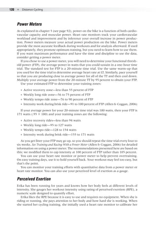 120  ●  Distance Cycling
Power Meters
As explained in chapter 5 (see page 92), power on the bike is a function of both cardio-
vascular capacity and muscular power. Heart rate monitors track your cardiovascular
workload and improvement and by inference your overall increase in power produc-
tion. Power meters measure your actual power production on the bike. Power meters
provide the most accurate feedback during workouts and for analysis afterward. If used
appropriately, they promote optimum training, but you need to learn how to use them.
If you want maximum performance and have the time and discipline to use the data,
consider getting a power meter.
If you chose to use a power meter, you will need to determine your functional thresh-
old power (FTP), the average power in watts that you could sustain in a one-hour time
trial. The standard test for FTP is a 20-minute time trial. Use the same warm-up that
you used for the time trial to determine average heart rate at LT. Similarly, pace yourself
so that you are producing close to average power for all of the TT and then cool down.
Multiply your average power from the 20-minute TT by 95 percent to obtain your FTP.
Use your estimated FTP to determine your training zones:
●● Active recovery zone—less than 55 percent of FTP
●● Weekly long ride zone—56 to 75 percent of FTP
●● Weekly tempo ride zone—76 to 90 percent of FTP
●● Intensity work during brisk ride—91 to 100 percent of FTP (Allen & Coggan, 2006)
If your average power for your 20-minute time trial was 180 watts, then your FTP is
171 watts (.95 × 180) and your training zones are the following:
●● Active recovery rides—less than 94 watts
●● Weekly long ride—95 to 127 watts
●● Weekly tempo ride—128 to 154 watts
●● Intensity work during brisk ride—155 to 171 watts
As you get fitter your FTP may go up, so you should repeat the time trial every four to
six weeks. See Training and Racing With a Power Meter (Allen & Coggan, 2006) for detailed
information on using a power meter. The recommendations presented here are based on
this; we modified them to cap intensity at 100 percent of FTP rather than 105 percent.
You can use your heart rate monitor or power meter to help prevent overtraining.
On easy training days, use it to hold yourself back. Your workout may feel too easy, but
that’s the point.
You can monitor your training efforts with quantitative data from a power meter or
heart rate monitor. You can also use your perceived level of exertion as a gauge.
Perceived Exertion
Erika has been running for years and knows how her body feels at different levels of
intensity. She gauges her workout intensity using rating of perceived exertion (RPE), a
numeric scale designed to quantify effort.
Erika likes the RPE because it is easy to use and requires no equipment. When she is
riding or running, she pays attention to her body and how hard she is working. When
she started her cycling training, she initially used a heart rate monitor to calibrate her
 