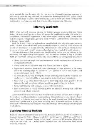 122  ●  Distance Cycling
zone most of the time for each ride. As your weekly rides get longer you may not be
able to stay up in the long ride zone the entire time. Slowing down is OK. If your ride is
hilly you may need to climb in the tempo zone. After a climb spin down the back side
in the active recovery zone and then resume riding in your long ride zone.
Intensity Workouts
Riders often overlook intensity training for distance events, assuming that just riding
longer each week will get them fitter. Although the weekly endurance ride is the key
component, you should supplement it with some higher intensity work. These work-
outs boost your average speed, give you more power to tackle the hills, and make you
a stronger rider overall.
Both the 8- and 15-week schedules have a weekly brisk ride, which includes intensity
work. The first brisk ride in both programs breaks down like this: 10 to 15 minutes of
warm-up; 10 minutes of mixed intensity, which includes both the hard efforts and the
recovery periods; and 10 to 15 minutes of cool-down for a total of 30 to 40 minutes.
You can do structured or unstructured hard training. Unless you are training at the
elite level, one way of doing intensity work isn’t better than another as long as you ride
hard, get your heart rate up, and have a little fun, too! Here are some general guidelines:
●● Choose roads with less traffic. You can concentrate on the intensity workout without
worrying about traffic
●● Always warm up and cool down. This will reduce your risk of injury.
●● Progression is important. Start with short efforts (two to three minutes) at the lower
end of the intensity range (95 percent of LT, 91 percent of FTP, or an RPE of 5) and
progress to longer, harder efforts.
●● Do a mix of hard and easy. During the mixed-intensity portion of the workout, the
total recovery time should be at least as great as the total hard riding time.
●● Know when to say when. Proper intensity is more important than quantity. If you
can’t get through a workout without sacrificing quality, then cut it short.
●● Partner up! Training with someone else provides motivation.
●● Stress is cumulative. If you’re recovering from an illness or dealing with other life
stressors, skip a hard workout.
A structured intensity workout has defined work and rest periods. For example, a
1:1 workout would consist of one minute of hard riding followed by one minute of easy
riding. Both periods are important, so during the work interval ride hard and during
the recovery period ride at your active recovery pace. If you ride too hard during the
rest break you won’t recover fully and won’t be able to go hard during your subsequent
work efforts.
Structured Intensity Workouts
Here are some structured intensity workouts. For each, the workout for the hard work
intervals should be 95 to 100 percent of LT, 91 to 100 percent of FTP, or an RPE of 5
or 6. The recovery intervals should be less than 75 percent of LT, less than 55 percent
of FTP, or an RPE of 1 or 2. Always warm up before and cool down after these mixed
intensity workouts:
 