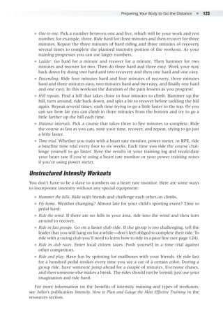 Preparing Your Body to Go the Distance  ●  123
●● One-to-one. Pick a number between one and five, which will be your work and rest
number, for example, three. Ride hard for three minutes and then recover for three
minutes. Repeat the three minutes of hard riding and three minutes of recovery
several times to complete the planned intensity portion of the workout. As your
training progresses you can use larger numbers.
●● Ladder. Go hard for a minute and recover for a minute. Then hammer for two
minutes and recover for two. Then do three hard and three easy. Work your way
back down by doing two hard and two recovery and then one hard and one easy.
●● Descending. Ride four minutes hard and four minutes of recovery, three minutes
hard and three minutes easy, two minutes hard and two easy, and finally one hard
and one easy. In this workout the duration of the pain lessens as you progress!
●● Hill repeats. Find a hill that takes three to four minutes to climb. Hammer up the
hill, turn around, ride back down, and spin a bit to recover before tackling the hill
again. Repeat several times, each time trying to go a little faster to the top. Or you
can see how far you can climb in three minutes from the bottom and try to go a
little farther up the hill each time.
●● Distance intervals. Pick a course that takes three to five minutes to complete. Ride
the course as fast as you can, note your time, recover, and repeat, trying to go just
a little faster.
●● Time trial. Whether you train with a heart rate monitor, power meter, or RPE, ride
a baseline time trial every four to six weeks. Each time you ride the course chal-
lenge yourself to go faster. Note the results in your training log and recalculate
your heart rate if you’re using a heart rate monitor or your power training zones
if you’re using power meter.
Unstructured Intensity Workouts
You don’t have to be a slave to numbers on a heart rate monitor. Here are some ways
to incorporate intensity without any special equipment:
●● Hammer the hills. Ride with friends and challenge each other on climbs.
●● Fly home. Weather changing? Almost late for your child’s sporting event? Time to
pedal hard.
●● Ride the wind. If there are no hills in your area, ride into the wind and then turn
around to recover.
●● Ride in fast groups. Go on a faster club ride. If the group is too challenging, tell the
leader that you will hang on for a while—don’t feel obliged to complete their ride. To
ride with a racing club you’ll need to learn how to ride in a pace line (see page 124).
●● Ride in club races. Enter local citizen races. Push yourself in a time trial against
other competitors.
●● Ride and play. Have fun by sprinting for mailboxes with your friends. Or ride fast
for a hundred pedal strokes every time you see a car of a certain color. During a
group ride, have someone jump ahead for a couple of minutes. Everyone chases,
and then someone else makes a break. The rides should not be formal; just use your
imagination and ride hard.
For more information on the benefits of intensity training and types of workouts,
see John’s publication Intensity, How to Plan and Gauge the Most Effective Training in the
resources section.
 