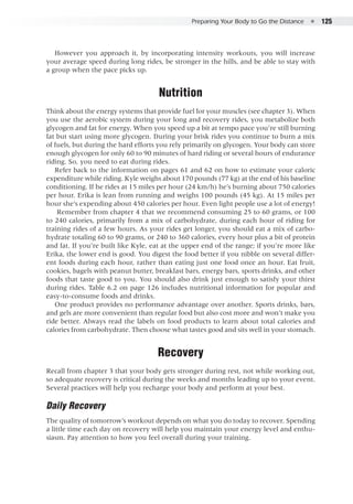 Preparing Your Body to Go the Distance  ●  125
However you approach it, by incorporating intensity workouts, you will increase
your average speed during long rides, be stronger in the hills, and be able to stay with
a group when the pace picks up.
Nutrition
Think about the energy systems that provide fuel for your muscles (see chapter 3). When
you use the aerobic system during your long and recovery rides, you metabolize both
glycogen and fat for energy. When you speed up a bit at tempo pace you’re still burning
fat but start using more glycogen. During your brisk rides you continue to burn a mix
of fuels, but during the hard efforts you rely primarily on glycogen. Your body can store
enough glycogen for only 60 to 90 minutes of hard riding or several hours of endurance
riding. So, you need to eat during rides.
Refer back to the information on pages 61 and 62 on how to estimate your caloric
expenditure while riding. Kyle weighs about 170 pounds (77 kg) at the end of his baseline
conditioning. If he rides at 15 miles per hour (24 km/h) he’s burning about 750 calories
per hour. Erika is lean from running and weighs 100 pounds (45 kg). At 15 miles per
hour she’s expending about 450 calories per hour. Even light people use a lot of energy!
Remember from chapter 4 that we recommend consuming 25 to 60 grams, or 100
to 240 calories, primarily from a mix of carbohydrate, during each hour of riding for
training rides of a few hours. As your rides get longer, you should eat a mix of carbo-
hydrate totaling 60 to 90 grams, or 240 to 360 calories, every hour plus a bit of protein
and fat. If you’re built like Kyle, eat at the upper end of the range; if you’re more like
Erika, the lower end is good. You digest the food better if you nibble on several differ-
ent foods during each hour, rather than eating just one food once an hour. Eat fruit,
cookies, bagels with peanut butter, breakfast bars, energy bars, sports drinks, and other
foods that taste good to you. You should also drink just enough to satisfy your thirst
during rides. Table 6.2 on page 126 includes nutritional information for popular and
easy-to-consume foods and drinks.
One product provides no performance advantage over another. Sports drinks, bars,
and gels are more convenient than regular food but also cost more and won’t make you
ride better. Always read the labels on food products to learn about total calories and
calories from carbohydrate. Then choose what tastes good and sits well in your stomach.
Recovery
Recall from chapter 3 that your body gets stronger during rest, not while working out,
so adequate recovery is critical during the weeks and months leading up to your event.
Several practices will help you recharge your body and perform at your best.
Daily Recovery
The quality of tomorrow’s workout depends on what you do today to recover. Spending
a little time each day on recovery will help you maintain your energy level and enthu-
siasm. Pay attention to how you feel overall during your training.
 