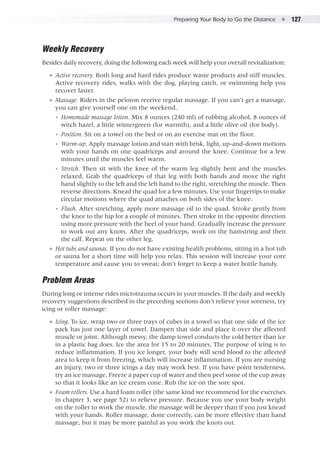 Preparing Your Body to Go the Distance  ●  127
Weekly Recovery
Besides daily recovery, doing the following each week will help your overall revitalization:
●● Active recovery. Both long and hard rides produce waste products and stiff muscles.
Active recovery rides, walks with the dog, playing catch, or swimming help you
recover faster.
●● Massage. Riders in the peloton receive regular massage. If you can’t get a massage,
you can give yourself one on the weekend.
◾◾ Homemade massage lotion. Mix 8 ounces (240 ml) of rubbing alcohol, 8 ounces of
witch hazel, a little wintergreen (for warmth), and a little olive oil (for body).
◾◾ Position. Sit on a towel on the bed or on an exercise mat on the floor.
◾◾ Warm-up. Apply massage lotion and start with brisk, light, up-and-down motions
with your hands on one quadriceps and around the knee. Continue for a few
minutes until the muscles feel warm.
◾◾ Stretch. Then sit with the knee of the warm leg slightly bent and the muscles
relaxed. Grab the quadriceps of that leg with both hands and move the right
hand slightly to the left and the left hand to the right, stretching the muscle. Then
reverse directions. Knead the quad for a few minutes. Use your fingertips to make
circular motions where the quad attaches on both sides of the knee.
◾◾ Flush. After stretching, apply more massage oil to the quad. Stroke gently from
the knee to the hip for a couple of minutes. Then stroke in the opposite direction
using more pressure with the heel of your hand. Gradually increase the pressure
to work out any knots. After the quadriceps, work on the hamstring and then
the calf. Repeat on the other leg.
●● Hot tubs and saunas. If you do not have existing health problems, sitting in a hot tub
or sauna for a short time will help you relax. This session will increase your core
temperature and cause you to sweat; don’t forget to keep a water bottle handy.
Problem Areas
During long or intense rides microtrauma occurs in your muscles. If the daily and weekly
recovery suggestions described in the preceding sections don’t relieve your soreness, try
icing or roller massage:
●● Icing. To ice, wrap two or three trays of cubes in a towel so that one side of the ice
pack has just one layer of towel. Dampen that side and place it over the affected
muscle or joint. Although messy, the damp towel conducts the cold better than ice
in a plastic bag does. Ice the area for 15 to 20 minutes. The purpose of icing is to
reduce inflammation. If you ice longer, your body will send blood to the affected
area to keep it from freezing, which will increase inflammation. If you are nursing
an injury, two or three icings a day may work best. If you have point tenderness,
try an ice massage. Freeze a paper cup of water and then peel some of the cup away
so that it looks like an ice cream cone. Rub the ice on the sore spot.
●● Foam rollers. Use a hard foam roller (the same kind we recommend for the exercises
in chapter 3, see page 52) to relieve pressure. Because you use your body weight
on the roller to work the muscle, the massage will be deeper than if you just knead
with your hands. Roller massage, done correctly, can be more effective than hand
massage, but it may be more painful as you work the knots out.
 